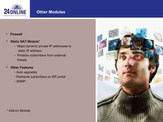 Other Modules Static NAT Module* Maps dynamic private IP addresses to static IP address Protects subscribers from external  threats Other Features Auto upgrades Redirects subscribers to ISP portal SNMP * Add-on Module Firewall 