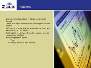 Reporting Extensive reports available in tabular and graphical formats  Online user report with bandwidth consumption and data transfer  MIS reports of active, inactive and total subscribers with export facility in CSV format  Audit reports of activity performed on web and console management interface Accounting session reports Time  Upload-download data transfer 