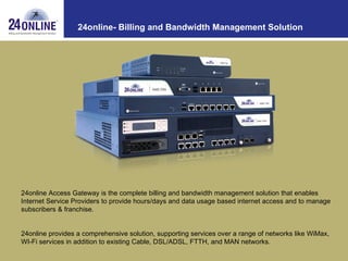 24online- Billing and Bandwidth Management Solution 24online Access Gateway is the complete billing and bandwidth management solution that enables Internet Service Providers to provide hours/days and data usage based internet access and to manage subscribers & franchise. 24online provides a comprehensive solution, supporting services over a range of networks like WiMax, WI-Fi services in addition to existing Cable, DSL/ADSL, FTTH, and MAN networks. 