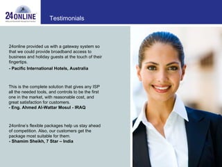 24online provided us with a gateway system so that we could provide broadband access to business and holiday guests at the touch of their fingertips. - Pacific International Hotels, Australia   This is the complete solution that gives any ISP all the needed tools, and controls to be the first one in the market, with reasonable cost, and great satisfaction for customers. -   Eng. Ahmed Al-Wattar Mosul - IRAQ  24online’s flexible packages help us stay ahead of competition. Also, our customers get the package most suitable for them. -   Shamim Sheikh, 7 Star – India Testimonials 