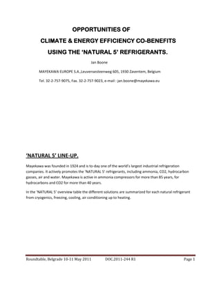 OPPORTUNITIES OF
        CLIMATE & ENERGY EFFICIENCY CO-BENEFITS
             USING THE ‘NATURAL 5’ REFRIGERANTS.
                                       Jan Boone

       MAYEKAWA EUROPE S.A.,Leuvensesteenweg 605, 1930 Zaventem, Belgium

       Tel. 32-2-757-9075, Fax. 32-2-757-9023, e-mail : jan.boone@mayekawa.eu




‘NATURAL 5’ LINE-UP.
Mayekawa was founded in 1924 and is to-day one of the world’s largest industrial refrigeration
companies. It actively promotes the ‘NATURAL 5’ refrigerants, including ammonia, CO2, hydrocarbon
gasses, air and water. Mayekawa is active in ammonia compressors for more than 85 years, for
hydrocarbons and CO2 for more than 40 years.

In the ‘NATURAL 5’ overview table the different solutions are summarized for each natural refrigerant
from cryogenics, freezing, cooling, air conditioning up to heating.




Roundtable, Belgrade 10-11 May 2011             DOC.2011-244 R1                                  Page 1
 