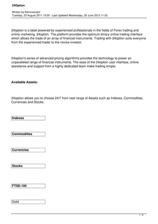 24Option

Written by Administrator
Tuesday, 23 August 2011 10:05 - Last Updated Wednesday, 20 June 2012 11:55




24option is a label powered by experienced professionals in the fields of Forex trading and
online marketing. 24option. The platform provides the optimum binary online trading interface
which allows the trade of an array of financial instruments. Trading with 24option suits everyone
from the experienced trader to the novice investor.




24option’s series of advanced pricing algorithms provides the technology to power an
unparalleled range of financial instruments. The ease of the 24option user interface, online
assistance and support from a highly dedicated team make trading simple.




Available Assets:




24option allows you to choose 24/7 from vast range of Assets such as Indexes, Commodities,
Currencies and Stocks:




Indexes




Commodities




Currencies




Stocks




FTSE-100




Gold



                                                                                               1/6
 