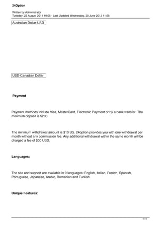 24Option

Written by Administrator
Tuesday, 23 August 2011 10:05 - Last Updated Wednesday, 20 June 2012 11:55

Australian Dollar-USD




USD-Canadian Dollar




Payment




Payment methods include Visa, MasterCard, Electronic Payment or by a bank transfer. The
minimum deposit is $200.




The minimum withdrawal amount is $10 US. 24option provides you with one withdrawal per
month without any commission fee. Any additional withdrawal within the same month will be
charged a fee of $30 USD.




Languages:




The site and support are available in 9 languages: English, Italian, French, Spanish,
Portuguese, Japanese, Arabic, Romanian and Turkish.




Unique Features:




                                                                                        4/6
 