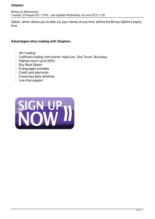 24Option

Written by Administrator
Tuesday, 23 August 2011 10:05 - Last Updated Wednesday, 20 June 2012 11:55

Option, which allows you to take out your money at any time, before the Binary Option’s expiry
time.




Advantages when trading with 24option:


   -   24/7 trading
   -   3 different trading instruments: High/Low, One Touch, Boundary
   -   Highest return up to 250%
   -   Buy Back Option
   -   8 languages available
   -   Credit card payments
   -   5 business days withdraw
   -   Live chat support




                                                                                          6/6
 