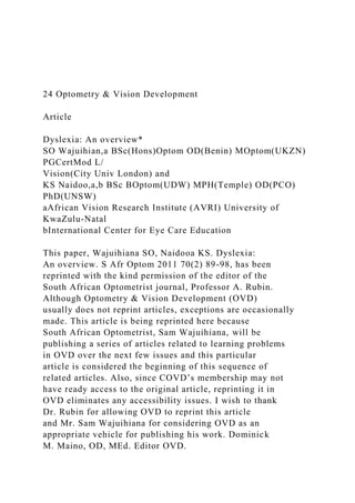 24 Optometry & Vision Development
Article
Dyslexia: An overview*
SO Wajuihian,a BSc(Hons)Optom OD(Benin) MOptom(UKZN)
PGCertMod L/
Vision(City Univ London) and
KS Naidoo,a,b BSc BOptom(UDW) MPH(Temple) OD(PCO)
PhD(UNSW)
aAfrican Vision Research Institute (AVRI) University of
KwaZulu-Natal
bInternational Center for Eye Care Education
This paper, Wajuihiana SO, Naidooa KS. Dyslexia:
An overview. S Afr Optom 2011 70(2) 89-98, has been
reprinted with the kind permission of the editor of the
South African Optometrist journal, Professor A. Rubin.
Although Optometry & Vision Development (OVD)
usually does not reprint articles, exceptions are occasionally
made. This article is being reprinted here because
South African Optometrist, Sam Wajuihiana, will be
publishing a series of articles related to learning problems
in OVD over the next few issues and this particular
article is considered the beginning of this sequence of
related articles. Also, since COVD’s membership may not
have ready access to the original article, reprinting it in
OVD eliminates any accessibility issues. I wish to thank
Dr. Rubin for allowing OVD to reprint this article
and Mr. Sam Wajuihiana for considering OVD as an
appropriate vehicle for publishing his work. Dominick
M. Maino, OD, MEd. Editor OVD.
 