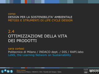 Sara Cortesi
Politecnico di Milano / INDACO / DIS / Facoltà del Design / Italia
2.4
OTTIMIZZAZIONE DELLA VITA
DEI PRODOTTI
sara cortesi
Politecnico di Milano / INDACO dept. / DIS / RAPI.labo
corso
DESIGN PER LA SOSTENIBILITA’ AMBIENTALE
METODI E STRUMENTI DI LIFE CYCLE DESIGN
LeNS, the Learning Network on Sustainability
 