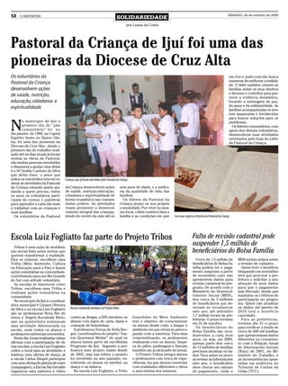 12    O REPÓRTER
                                                                                  SOLIDARIEDADE
                                                                                                                                                                           SÁBADO, 24 de outubro de 2009


                                                                                          por Luana da Costa




Pastoral da Criança de Ijuí foi uma das
pioneiras da Diocese de Cruz Alta
Os voluntários da                                                                                                                                                           ela vive e, junto com ela, busca
                                                                                                                                                                            maneiras de melhorar a realida-
Pastoral da Criança                                                                                                                                                         de. O líder também orienta as
desenvolvem ações                                                                                                                                                           famílias sobre os seus direitos
                                                                                                                                                                            e deveres e contribui para pre-
de saúde, nutrição,                                                                                                                                                         venir a violência doméstica,
educação, cidadania e                                                                                                                                                       levando a mensagem da paz,
                                                                                                                                                                            do amor e da solidariedade. As
espiritualidade                                                                                                                                                             famílias acompanhadas se sen-
                                                                                                                                                                            tem amparadas e fortalecidas
                                                                                                                                                                            para buscar soluções para os


N
        o município de Ijuí o                                                                                                                                               problemas.
        primeiro dia do “pão                                                                                                                                                  Os líderes comunitários, com
        comunitário” foi no                                                                                                                                                 apoio dos demais voluntários,
dia janeiro de 1989, na Capela                                                                                                                                              desenvolvem suas atividades
Espírito Santo no Bairro Glo-                                                                                                                                               orientados pelo Guia do Líder
ria, foi uma das pioneiras na                                                                                                                                               da Pastoral da Criança.
Diocese de Cruz Alta , desde o
primeiro dia de trabalho reali-
zado até os dias atuais já foram
muitas as obras da Pastoral,
são muitas pessoas envolvidas
e dispostas a ajudar uma delas
é a Srª Izolda Cardoso da Silva
que deixa claro o amor que
todos os envolvidos tem em re-      Crianças que já foram atendidas pela Pastoral da Criança
alizar as atividades da Pastoral
da Criança estando assim aju-       da Criança desenvolvem ações                       seis anos de idade, e a melho-
dando a quem precisa, todos         de saúde, nutrição,educação,                       ria da qualidade de vida das
os anos os voluntários parti-       cidadania e espiritualidade de                     famílias.
cipam de cursos e palestras         forma ecumênica nas comuni-                          Os líderes da Pastoral da
para aprender a cada dia mais       dades pobres. As atividades                        Criança atuam na sua própria
a trabalhar com as crianças e       visam promover o desenvol-                         comunidade. Por viver no mes-
suas famílias.                      vimento integral das crianças,                     mo local, o líder conhece bem a
  Os voluntários da Pastoral        desde do ventre da mãe até os                      família e as condições em que     Livro que registra a história da Pastoral da Criança




Escola Luiz Fogliatto faz parte do Projeto Tribos                                                                                         Falta de revisão cadastral pode
  Tribos é uma ação de mobiliza-
                                                                                                                                          suspender 1,5 milhão de
ção social feita pelos jovens que                                                                                                         beneficiários do Bolsa Família
querem transformar a realidade.
Eles se reúnem, escolhem uma                                                                                                                Cerca de 1,5 milhão de               MDS incluiu avisos sobre
Trilha (Meio Ambiente, Cultura                                                                                                            beneficiários do Bolsa Fa-             a revisão de cadastro.
ou Educação para a Paz) e fazem                                                                                                           mília podem ter o paga-                  Quem tiver o benefício
ações voluntárias na comunidade,                                                                                                          mento suspenso a partir                bloqueado em novembro
contribuindo para um Rio Grande                                                                                                           de novembro caso não                   terá que procurar a pre-
do Sul com atitude voluntária.                                                                                                            apresentem dados para                  feitura e solicitar a atu-
  As escolas se inscrevem como                                                                                                            revisão cadastral do pro-              alização de seus dados
Tribos, escolhem uma Trilha e                                                                                                             grama. De acordo com o                 para que o pagamento
realizam ações voluntárias na                                                                                                             Ministério do Desenvol-                seja liberado, desde que
comunidade.                                                                                                                               vimento Social (MDS),                  mantidos os critérios de
  No município de Ijuí a coordena-                                                                                                        dos cerca de 3 milhões                 participação no progra-
dora municipal é Liziane Oliveira                                                                                                         de beneficiários que de-               ma. Quem não atualizar
da Silva e na escola Luiz Fogliatto     Alunos realizando atividaes no Projeto Trbos                                                      veriam se recadastrar                  os dados até janeiro de
                                                                                                                                          este ano, até setembro                 2010 terá o benefício
são as professoras Nora Nei de
                                        contra as drogas, a EFA envolveu os                    Guardiões do Meio Ambiente                 1,7 milhão foram às pre-               cancelado.
Jesus e Ângela Kovaleski Beier,
                                                                                                                                          feituras. O prazo termina                Para as prefeituras,
que na quinta-feira realizaram          alunos com jogos de carta, dama e                      tem o objetivo de conscientizar
                                                                                                                                          em 31 de outubro.                      termina dia 31 o prazo
uma atividade diferenciada na           contação de historinhas.                               os alunos desde cedo, a limpar o
                                                                                                                                            Os beneficiários do                  para verificar a renda de
escola, onde todos os alunos e            A professora Tereza de Ávila Bor-                    ambiente em que vivem se preocu-           Bolsa Família são reca-                cerca de 600 mil famílias
professores estiveram envolvidos.       ges, coordenadora do projeto “Jun-                     pando com a natureza. Para essa            dastrados a cada dois                  que apresentaram dados
  Neste dia, foram realizadas várias    tos Queremos Mudar” do qual os                         conscientização, os professores            anos, ou seja, em 2009,                diferentes no cruzamen-
oficinas com a participação de vá-      alunos fazem parte da escolhinha                       realizaram com os alunos, limpe-           apenas parte dos cerca                 to com a Relação Anual
rias escolas, a escola Luiz Fogliatto   Progresso de Ijuí. Segundo a pro-                      za do pátio, jardinagem e fizeram          de 12 milhões de famílias              de Informações Sociais
cedeu o local para as atividades e      fessora esse projeto existe desde                      também um acolchoado de jornal.            precisam atualizar os da-              (Rais) de 2007, do Mi-
realizou uma oficina de dança, já       de 2003, mas nas tribos o projeto                        O Projeto Tribos integra alunos          dos. Para saber se preci-              nistério do Trabalho, e
a escola Carlos Zimpel participou       foi envolvido no ano passado, en-                      e professores com troca de expe-           sa revisar as informações              as inconsistências apon-
com uma oficina de pintura de rosto     volvendo os alunos no futebol, na                      riências, faz que alunos convivam          este ano, o beneficiário               tadas em auditoria do
(maquiagem), a Escola São Geraldo       dança e na música.                                     com realidades diferentes e eleva          deve checar seu extrato                Tribunal de Contas da
organizou uma palestra e vídeo            Na escola Luiz Fogliatto, a Tribo                    a auto-estima dos mesmos.                  de pagamento, onde o                   União (TCU).
 
