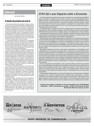 4   O REPÓRTER
                                                                     OPINIÃO
                                                                                                                             SÁBADO, 24 de outubro de 2009




    Editorial                                                   O Pré Sal e seus Impactos sobre a Economia
                      por Sandro Silvello
                                                                  A camada pré-sal é uma faixa rochosa que se estende por aproximadamente 800 km
                                                                entre os estados do Espírito Santo e Santa Catarina e que está aproximadamente a
                                                                200 km da costa. A camada possui de seis a sete mil metros de profundidade e abaixo
    A eleição do próximo ano está ai                            dela encontra-se muito de petróleo. O atual óleo brasileiro é denso e pesado, sendo
       Vários temas foram pauta durante a semana: a situa-      necessário importar óleo leve para misturar e conseguir fazer subprodutos. O óleo
    ção do lixo, com a troca de empresa; a autorização da       que está abaixo da camada pré-sal é leve e neste caso não seria mais necessária a
    secretaria da Saúde para o Incor do HCI, o manifesto dos    importação deste tipo de óleo.
    prefeitos. É correto dizer que a semana foi “ auspiciosa”     A chamada faixa (ou região) do pré-sal é composta por três bacias sedimentares:
    – qualquer semelhança no termo é mera coincidência –
    em assuntos pautados nos meios de comunicação. No
                                                                Espírito Santo, Rio de Janeiro (Campos) e São Paulo (Santos). Vários outros campos
    entanto, interessante se ater a situação que envolveu       petrolíferos foram descobertos na região, sendo o mais importante o Tupi de Santos.
    a manifestação dos prefeitos, desenvolvida em todo o          A grandeza dessa descoberta colocará o Brasil no cenário nacional e internacional
    Rio Grande do sul. Os prefeitos estão preocupados, ten-     como produtor e exportador do óleo nela existente. Além disso, permitirá usá-lo como
    do em vista que aumentam cada vez mais os serviços          matéria-prima de seus inúmeros derivados e subprodutos.
    repassados para as prefeituras, mas em contrapartida
                                                                  Neste sentido, vale ressaltar alguns aspectos relevantes com a descoberta do pré-sal.
    os recursos estão cada vez mais escassos.
       O exemplo da Saúde, em que pese ser considerado          O primeiro deles diz respeito à tecnologia necessária para sua extração. Os investimen-
    surrado e batido, sempre é interessante. A prefeitura       tos nessa área serão gigantescos, pois há a necessidade de compra de novos dutos
    deverá terminar o ano com um gasto médio de 30% no          resistentes e de alta pressão que conduzam o óleo dentro do poço, assim como, a
    setor de recursos próprios. Na outra ponta, o governo       árvore de natal molhada que tem por finalidade controlar o fluxo localizado na cabeça
    do Estado prevê uma redução no repasse de recursos          do poço. Essas novas máquinas não são produzidas no Brasil, mas na Europa e nos
    em seu orçamento para o próximo ano. Quer dizer, tudo
    as custas do orçamento das prefeituras.
                                                                Estado Unidos.
       No caso de Ijuí, conforme informação repassada pelo        Este último argumento nos leva a outro aspecto importante a ser lembrado, que é
    prefeito Fioravante Ballin as perdas no final do ano        a globalização e os impactos da mesma sobre a economia. As atuais relações inter-
    ficarão em torno de R$ 1,8 milhão. Todos os demais mu-      nacinais e aquelas que serão constituídas com a participação do pré-sal gerarão uma
    nicípios também apresentam problemas em função da           enorme cadeia de negócios, para qual serão necessários equipamentos novos e de
    redução dos recursos, especialmente o Fundo de Parti-
                                                                tecnologia avançada assim como mão-de-obra especializada, ou que necessariamente
    cipação dos Municípios. Trata-se do não cumprimento
    do pacto federativo, onde existem estabelecidas as          terá que se capacitar. Assim como a estrutura das cidades próximas aos poços também
    obrigações dos municípios, Estados e União. Enquanto        passaram por mudanças no setor imobiliário, alimentício, enfim, todos os setores que
    as prefeituras precisam obrigatoriamente cumprir com        direta ou indiretamente estarão movimentando a renda pré e pós-exploração dessa
    suas obrigações, sob pena de poderem ter problemas          nova riqueza.
    com o Tribunal de Contas do Estado as outras duas             Por fim, não distante dos brasileiros, está o aspecto político envolvido nas relações
    esferas se omitem e nada sofrem.
       O prefeito de Panambi disse que ao invés da maro-        do pré-sal. Ultimamente discutido pelo presidente e governadores dos estados que os
    linha, o que se teve foi uma marola que trouxe uma          poços estão localizados, assim como o congresso nacional, o “ouro negro” que está
    série de problemas. Desta forma, o protesto feito pelas     abaixo da camada pré-sal, está sendo usado como moeda política. Já estão sendo
    prefeituras ontem demonstrou que os administrado-           discutidas as novas regras da extração do óleo e a distribuição dos lucros que serão
    res não estão mais dispostos a continuar investindo         apropriados.
    como se tivessem sacolas de ouro. É necessário que
                                                                  A preocupação fundamental no caso do pré-sal deve ser como gerenciar e distribuir
    os governos do Estado e Federal cumpram com suas
    obrigações, retirando toda a carga de cima das prefei-      os ganhos com o mesmo. E necessário que o objetivo seja o crescimento e o desen-
    turas municipais.                                           volvimento da economia brasileira, como mostrou Celso Furtado1. Não basta ter essa
       Quando o serviço prestado não é de boa qualidade,        grande riqueza e acabar caindo na “Dutch disease”2 ao não saber geri-la. Dando conta
    como Saúde , Educação e Infra-Estrutura, quem é co-         disso, o Brasil certamente estará entre os países mais ricos e promissores do mundo.
    brado ? Chegou a hora dos governadores e presidente
    terem vergonha na cara e começarem a repassar os
    recursos. Enquanto estamos na época do civismo
    exacerbado, orgulhosos das Olimpíadas e Copa do               Lucélia Ivonete Juliani, Graduada em Ciências Econômicas, Ms. Em Modelagem
    Mundo, o governo não cumpre com o seu dever. As                Matemática – UNIJUI. Doutoranda em energia - -UFABC, sob orientação do Prof.
    manifestações são necessárias, pois os governantes                                                 DR. Sinclair Mallet Guy Guerra do CECS.
    terão que passar a cumprir. E rápido. Afinal a eleição
    de 2010 esta ai.
 