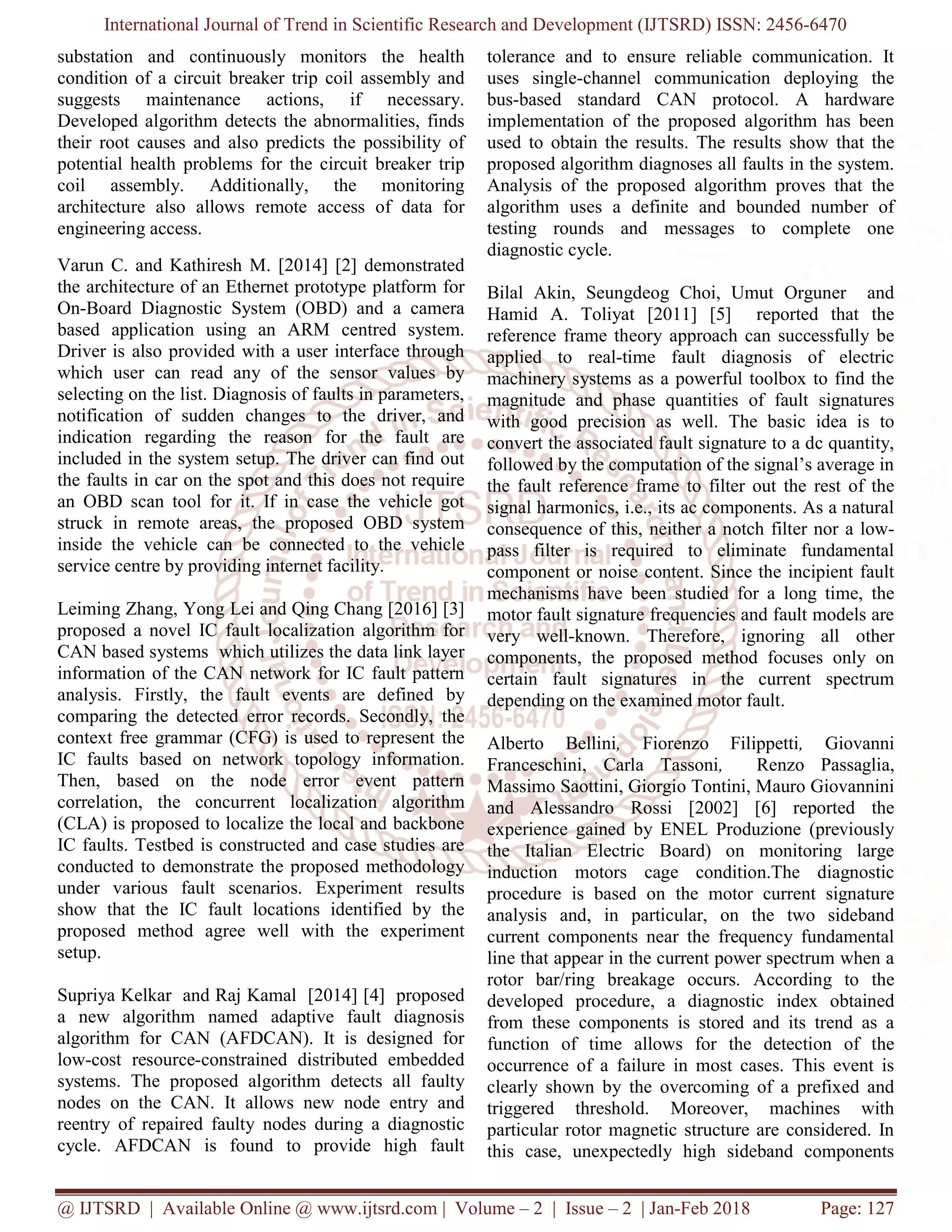 International Journal of Trend in Scientific Research and Development (IJTSRD) ISSN: 2456-6470
@ IJTSRD | Available Online @ www.ijtsrd.com | Volume – 2 | Issue – 2 | Jan-Feb 2018 Page: 127
substation and continuously monitors the health
condition of a circuit breaker trip coil assembly and
suggests maintenance actions, if necessary.
Developed algorithm detects the abnormalities, finds
their root causes and also predicts the possibility of
potential health problems for the circuit breaker trip
coil assembly. Additionally, the monitoring
architecture also allows remote access of data for
engineering access.
Varun C. and Kathiresh M. [2014] [2] demonstrated
the architecture of an Ethernet prototype platform for
On-Board Diagnostic System (OBD) and a camera
based application using an ARM centred system.
Driver is also provided with a user interface through
which user can read any of the sensor values by
selecting on the list. Diagnosis of faults in parameters,
notification of sudden changes to the driver, and
indication regarding the reason for the fault are
included in the system setup. The driver can find out
the faults in car on the spot and this does not require
an OBD scan tool for it. If in case the vehicle got
struck in remote areas, the proposed OBD system
inside the vehicle can be connected to the vehicle
service centre by providing internet facility.
Leiming Zhang, Yong Lei and Qing Chang [2016] [3]
proposed a novel IC fault localization algorithm for
CAN based systems which utilizes the data link layer
information of the CAN network for IC fault pattern
analysis. Firstly, the fault events are defined by
comparing the detected error records. Secondly, the
context free grammar (CFG) is used to represent the
IC faults based on network topology information.
Then, based on the node error event pattern
correlation, the concurrent localization algorithm
(CLA) is proposed to localize the local and backbone
IC faults. Testbed is constructed and case studies are
conducted to demonstrate the proposed methodology
under various fault scenarios. Experiment results
show that the IC fault locations identified by the
proposed method agree well with the experiment
setup.
Supriya Kelkar and Raj Kamal [2014] [4] proposed
a new algorithm named adaptive fault diagnosis
algorithm for CAN (AFDCAN). It is designed for
low-cost resource-constrained distributed embedded
systems. The proposed algorithm detects all faulty
nodes on the CAN. It allows new node entry and
reentry of repaired faulty nodes during a diagnostic
cycle. AFDCAN is found to provide high fault
tolerance and to ensure reliable communication. It
uses single-channel communication deploying the
bus-based standard CAN protocol. A hardware
implementation of the proposed algorithm has been
used to obtain the results. The results show that the
proposed algorithm diagnoses all faults in the system.
Analysis of the proposed algorithm proves that the
algorithm uses a definite and bounded number of
testing rounds and messages to complete one
diagnostic cycle.
Bilal Akin, Seungdeog Choi, Umut Orguner and
Hamid A. Toliyat [2011] [5] reported that the
reference frame theory approach can successfully be
applied to real-time fault diagnosis of electric
machinery systems as a powerful toolbox to find the
magnitude and phase quantities of fault signatures
with good precision as well. The basic idea is to
convert the associated fault signature to a dc quantity,
followed by the computation of the signal’s average in
the fault reference frame to filter out the rest of the
signal harmonics, i.e., its ac components. As a natural
consequence of this, neither a notch filter nor a low-
pass filter is required to eliminate fundamental
component or noise content. Since the incipient fault
mechanisms have been studied for a long time, the
motor fault signature frequencies and fault models are
very well-known. Therefore, ignoring all other
components, the proposed method focuses only on
certain fault signatures in the current spectrum
depending on the examined motor fault.
Alberto Bellini, Fiorenzo Filippetti, Giovanni
Franceschini, Carla Tassoni, Renzo Passaglia,
Massimo Saottini, Giorgio Tontini, Mauro Giovannini
and Alessandro Rossi [2002] [6] reported the
experience gained by ENEL Produzione (previously
the Italian Electric Board) on monitoring large
induction motors cage condition.The diagnostic
procedure is based on the motor current signature
analysis and, in particular, on the two sideband
current components near the frequency fundamental
line that appear in the current power spectrum when a
rotor bar/ring breakage occurs. According to the
developed procedure, a diagnostic index obtained
from these components is stored and its trend as a
function of time allows for the detection of the
occurrence of a failure in most cases. This event is
clearly shown by the overcoming of a prefixed and
triggered threshold. Moreover, machines with
particular rotor magnetic structure are considered. In
this case, unexpectedly high sideband components
 