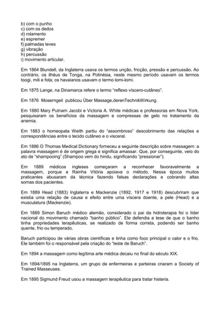 b) com o punho
c) com os dedos
d) rolamento
e) espremer
f) palmadas leves
g) vibração
h) percussão
i) movimento articular.
Em 1864 Blundell, da Inglaterra usava os termos unção, fricção, pressão e percussão. Ao
contrário, os ilhéus de Tonga, na Polinésia, neste mesmo período usavam os termos
toogi, mili e fota; os havaianos usavam o termo lomi-lomi.
Em 1875 Lange, na Dinamarca refere o termo “reflexo víscero-cutâneo”.
Em 1876 Moserngeil publicou Über Massage,derenTechnikWirkung.
Em 1880 Mary Putnam Jacobi e Victoria A. White médicas e professoras em Nova York,
pesquisaram os benefícios da massagem e compressas de gelo no tratamento da
anemia.
Em 1883 o homeopata Weith partiu do “assombroso” descobrimento das relações e
correspondências entre o tecido cutâneo e o visceral.
Em 1886 O Thomas Medical Dictionary forneceu a seguinte descrição sobre massagem: a
palavra massagem é de origem grega e significa amassar. Que, por conseguinte, veio do
ato de “shampooing” (Shampoo vem do hindu, significando “pressionar”).
Em 1889 médicos ingleses começaram a reconhecer favoravelmente a
massagem, porque a Rainha Vitória apoiava o método. Nessa época muitos
praticantes abusaram da técnica fazendo falsas declarações e cobrando altas
somas dos pacientes.
Em 1889 Head (1883) Inglaterra e Mackenzie (1892, 1917 e 1918) descubriram que
existia uma relação de causa e efeito entre uma víscera doente, a pele (Head) e a
musculatura (Mackenzie).
Em 1889 Simon Baruch médico alemão, considerado o pai da hidroterapia foi o líder
nacional do movimento chamado “banho público”. Ele defendia a tese de que o banho
tinha propriedades terapêuticas, se realizado de forma correta, podendo ser banho
quente, frio ou temperado.
Baruch participou de várias obras científicas e tinha como foco principal o calor e o frio.
Ele também foi o responsável pela criação do “teste de Baruch”.
Em 1894 a massagem como legítima arte médica decaiu no final do século XIX.
Em 1894/1895 na Inglaterra, um grupo de enfermeiras e parteiras criaram a Society of
Trained Masseuses.
Em 1895 Sigmund Freud usou a massagem terapêutica para tratar histeria.

 