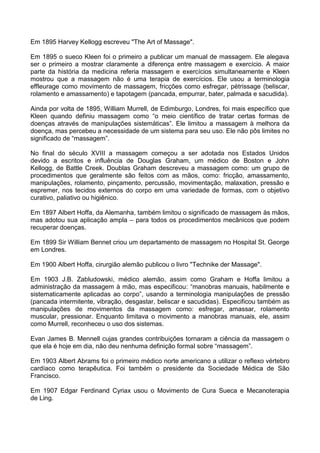 Em 1895 Harvey Kellogg escreveu "The Art of Massage".
Em 1895 o sueco Kleen foi o primeiro a publicar um manual de massagem. Ele alegava
ser o primeiro a mostrar claramente a diferença entre massagem e exercício. A maior
parte da história da medicina referia massagem e exercícios simultaneamente e Kleen
mostrou que a massagem não é uma terapia de exercícios. Ele usou a terminologia
effleurage como movimento de massagem, fricções como esfregar, pètrissage (beliscar,
rolamento e amassamento) e tapotagem (pancada, empurrar, bater, palmada e sacudida).
Ainda por volta de 1895, William Murrell, de Edimburgo, Londres, foi mais específico que
Kleen quando definiu massagem como “o meio científico de tratar certas formas de
doenças através de manipulações sistemáticas”. Ele limitou a massagem à melhora da
doença, mas percebeu a necessidade de um sistema para seu uso. Ele não pôs limites no
significado de “massagem”.
No final do século XVIII a massagem começou a ser adotada nos Estados Unidos
devido a escritos e influência de Douglas Graham, um médico de Boston e John
Kellogg, de Battle Creek. Doublas Graham descreveu a massagem como: um grupo de
procedimentos que geralmente são feitos com as mãos, como: fricção, amassamento,
manipulações, rolamento, pinçamento, percussão, movimentação, malaxation, pressão e
espremer, nos tecidos externos do corpo em uma variedade de formas, com o objetivo
curativo, paliativo ou higiênico.
Em 1897 Albert Hoffa, da Alemanha, também limitou o significado de massagem às mãos,
mas adotou sua aplicação ampla – para todos os procedimentos mecânicos que podem
recuperar doenças.
Em 1899 Sir William Bennet criou um departamento de massagem no Hospital St. George
em Londres.
Em 1900 Albert Hoffa, cirurgião alemão publicou o livro "Technike der Massage".
Em 1903 J.B. Zabludowski, médico alemão, assim como Graham e Hoffa limitou a
administração da massagem à mão, mas especificou: “manobras manuais, habilmente e
sistematicamente aplicadas ao corpo”, usando a terminologia manipulações de pressão
(pancada intermitente, vibração, desgastar, beliscar e sacudidas). Especificou também as
manipulações de movimentos da massagem como: esfregar, amassar, rolamento
muscular, pressionar. Enquanto limitava o movimento a manobras manuais, ele, assim
como Murrell, reconheceu o uso dos sistemas.
Evan James B. Mennell cujas grandes contribuições tornaram a ciência da massagem o
que ela é hoje em dia, não deu nenhuma definição formal sobre “massagem”.
Em 1903 Albert Abrams foi o primeiro médico norte americano a utilizar o reflexo vértebro
cardíaco como terapêutica. Foi também o presidente da Sociedade Médica de São
Francisco.
Em 1907 Edgar Ferdinand Cyriax usou o Movimento de Cura Sueca e Mecanoterapia
de Ling.

 