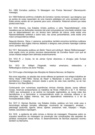 Em 1909 Cornelius publicou “A Massagem nos Pontos Nervosos” (Nervenpunktmassage).
Em 1909 Weternal confirma o trabalho de Cornelius “pontos nervosos”, que designou que
os pontos do corpo respondem de uma maneira patológica em uma excitação normal.
Estes pontos variam de um paciente para outro, entretanto, Weternal achava que estes
pontos eram fixos.
Em 1910 Abrams, nos Estados Unidos publicou a obra “Espondiloterapia”, onde
ressaltava que as disfunções viscerais não eram provocadas por uma lesão cerebral, mas
que se desencadeavam em um terreno bem definido da coluna, onde existe uma
hipersensibilidade vertebral e sobre tudo, nas zonas paravertebrais, onde existe uma
maior correspondência reflexa.
Segundo Abrams, Dana J. Lawrence, quiroprática, também encontrou territórios cutâneos
sensibilizados dos órgãos internos afetados e designou esta primeira hiperalgia cutânea
como “pontos reflexos”.
Em 1911 Barczewsky publicou em Berlin “Hand und Lehrbuch Meiner Reflexmassagei”,
onde expõe como os pontos nervosos descendentes de Cornelius fazem com que as
zonas irritadas estejam bem definidas anatomicamente.
Em 1912 R. J. Cyriax, tio de James Cyriax descreveu e divulgou pela Europa
“Naprapatia”.
Em
1913
Dr.
William
Fitzgerald,
Reflexologia e chamou de Zone Therapy.

médico

americano,

redescobriu

a

Em 1914 surge a Semiologia das Afecções do Sistema Nervoso, de Dejerine.
Nos anos seguintes, os estudos das zonas reflexas se apoiaram nos antigos trabalhos de
Henry Head (1861-1940) “Zonas de Head” e Mackenzie e sobre o esquema dos
dermátomos e miopatias, reiniciam desde o ponto de vista mais científico, os de Van
Hansen e Von Staa (Berlim).
Continuando com numerosas experiências clínicas (hérnias discais, zonas reflexas
novas), foram-se acrescentando os trabalhos de Knotz (1926-27) e de T. B. Wernoe
(1925) que começaram a se centrar na inervação segmentária, as novas rotas dos
dermátomos e a demonstrar a correspondência entre os sintomas reflexos e as
disfunções dos órgãos internos, daí, sua dependência metamérica e a lei da
homolateralidade (1962).
Em 1917 C. Herman Bucholz, nos Estados Unidos, publicou um livro onde usou a
terminologia esfregar (simples, effleurage, movimento de massagem), amassar –
pètrissage (profunda, agarrar, elevar, apertar, pressionar, rolar, harpejar) – fricção,
batidas, sacudidas e tapotagem.
Em 1918 a epidemia de pólio reviveu a técnica da massagem. Pesquisas sobre os
supostos benefícios da massagem na prevenção das complicações das seqüelas de
paralisia começaram nesse tempo. O desenvolvimento de técnicas especiais ocorreu
também na Alemanha.

 