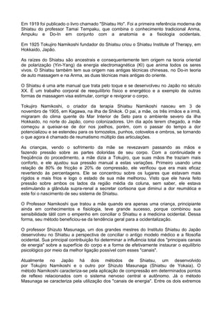 Em 1919 foi publicado o livro chamado "Shiatsu Ho". Foi a primeira referência moderna de
Shiatsu do professor Tamai Tempaku, que combina o conhecimento tradicional Anma,
Ampuku e Do-In em conjunto com a anatomia e a fisiologia ocidentais.
Em 1925 Tokujiro Namikoshi fundador do Shiatsu criou o Shiatsu Institute of Therapy, em
Hokkaido, Japão.
As raízes do Shiatsu são ancestrais e consequentemente tem origem na teoria oriental
de polarização (Yin-Yang) da energia electromagnética (KI) que anima todos os seres
vivos. O Shiatsu também tem sua origem nas antigas técnicas chinesas, no Do-in teoria
de auto massagem e na Anma, as duas técnicas mais antigas do oriente.
O Shiatsu é uma arte manual que trata pelo toque e se desenvolveu no Japão no século
XX. É um trabalho corporal de reequilíbrio físico e energético e a exemplo de outras
formas de massagem visa estimular, corrigir e revigorar o corpo.
Tokujiro Namikoshi, o criador da terapia Shiatsu Namikoshi nasceu em 3 de
novembro de 1905, em Kagawa, na ilha de Shikok. O pai, a mãe, os três irmãos e a irmã,
migraram do clima quente do Mar Interior de Seto para o ambiente severo da ilha
Hokkaido, no norte do Japão, como colonizadores. Um dia após terem chegado, a mãe
começou a queixar-se de dor nos joelhos, porém, com o passar do tempo a dor
potencializou e se estendeu para os tornozelos, punhos, cotovelos e ombros, se tornando
o que agora é chamado de reumatismo múltiplo das articulações.
As crianças, vendo o sofrimento da mãe se revezavam passando as mãos e
fazendo pressão sobre as partes doloridas de seu corpo. Com a continuidade e
freqüência do procedimento, a mãe dizia a Tokujiro, que suas mãos lhe traziam mais
conforto, e ele ajustou sua pressão manual a estas variações. Primeiro usando uma
relação de 80% de fricção e 20% de compressão, ele verificou que era mais eficaz
revertendo às percentagens. Ele se concentrou sobre os lugares que estavam mais
rígidos e mais frios e logo o estado de sua mãe melhorou. Visto que ele havia feito
pressão sobre ambos os lados da região média da coluna, sem saber, ele estava
estimulando a glândula supra-renal a secretar cortisona que diminui a dor reumática e
este foi o nascimento de seu sistema de Shiatsu.
O Professor Namikoshi que tratou a mãe quando era apenas uma criança, principiante
ainda em conhecimentos e fisiologia, teve grande sucesso, porque combinou sua
sensibilidade tátil com o empenho em conciliar o Shiatsu e a medicina ocidental. Dessa
forma, seu método beneficiou-se da tendência geral para a ocidentalização.
O professor Shizuto Masunaga, um dos grandes mestres do Instituto Shiatsu do Japão
desenvolveu no Shiatsu a perspectiva de conciliar o antigo modelo médico e a filosofia
ocidental. Sua principal contribuição foi determinar a influência total dos "principais canais
de energia" sobre a superfície do corpo e a forma de efetivamente instaurar o equilíbrio
psicológico por meio da melhor ligação possível com esses "canais".
Atualmente no Japão há dois métodos de Shiatsu, um desenvolvido
por Tokujiro Namikoshi e o outro por Shizuto Masunaga (Shiatsu de Yokaia). O
método Namikoshi caracteriza-se pela aplicação de compressão em determinados pontos
de reflexo relacionados com o sistema nervoso central e autônomo. Já o método
Masunaga se caracteriza pela utilização dos "canais de energia". Entre os dois extremos

 