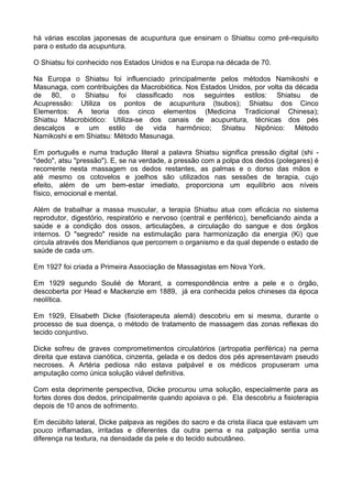 há várias escolas japonesas de acupuntura que ensinam o Shiatsu como pré-requisito
para o estudo da acupuntura.
O Shiatsu foi conhecido nos Estados Unidos e na Europa na década de 70.
Na Europa o Shiatsu foi influenciado principalmente pelos métodos Namikoshi e
Masunaga, com contribuições da Macrobiótica. Nos Estados Unidos, por volta da década
de 80, o Shiatsu foi classificado nos seguintes estilos: Shiatsu de
Acupressão: Utiliza os pontos de acupuntura (tsubos); Shiatsu dos Cinco
Elementos: A teoria dos cinco elementos (Medicina Tradicional Chinesa);
Shiatsu Macrobiótico: Utiliza-se dos canais de acupuntura, técnicas dos pés
descalços e um estilo de vida harmônico; Shiatsu Nipônico: Método
Namikoshi e em Shiatsu: Método Masunaga.
Em português e numa tradução literal a palavra Shiatsu significa pressão digital (shi "dedo", atsu "pressão"). E, se na verdade, a pressão com a polpa dos dedos (polegares) é
recorrente nesta massagem os dedos restantes, as palmas e o dorso das mãos e
até mesmo os cotovelos e joelhos são utilizados nas sessões de terapia, cujo
efeito, além de um bem-estar imediato, proporciona um equilíbrio aos níveis
físico, emocional e mental.
Além de trabalhar a massa muscular, a terapia Shiatsu atua com eficácia no sistema
reprodutor, digestório, respiratório e nervoso (central e periférico), beneficiando ainda a
saúde e a condição dos ossos, articulações, a circulação do sangue e dos órgãos
internos. O "segredo" reside na estimulação para harmonização da energia (Ki) que
circula através dos Meridianos que percorrem o organismo e da qual depende o estado de
saúde de cada um.
Em 1927 foi criada a Primeira Associação de Massagistas em Nova York.
Em 1929 segundo Soulié de Morant, a correspondência entre a pele e o órgão,
descoberta por Head e Mackenzie em 1889, já era conhecida pelos chineses da época
neolítica.
Em 1929, Elisabeth Dicke (fisioterapeuta alemã) descobriu em si mesma, durante o
processo de sua doença, o método de tratamento de massagem das zonas reflexas do
tecido conjuntivo.
Dicke sofreu de graves comprometimentos circulatórios (artropatia periférica) na perna
direita que estava cianótica, cinzenta, gelada e os dedos dos pés apresentavam pseudo
necroses. A Artéria pediosa não estava palpável e os médicos propuseram uma
amputação como única solução viável definitiva.
Com esta deprimente perspectiva, Dicke procurou uma solução, especialmente para as
fortes dores dos dedos, principalmente quando apoiava o pé. Ela descobriu a fisioterapia
depois de 10 anos de sofrimento.
Em decúbito lateral, Dicke palpava as regiões do sacro e da crista ilíaca que estavam um
pouco inflamadas, irritadas e diferentes da outra perna e na palpação sentia uma
diferença na textura, na densidade da pele e do tecido subcutâneo.

 