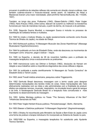 provaram à existência de relações reflexas não somente em direção víscero-cutânea, mas
também cutânea-visceral e músculo-visceral; sendo assim, os trabalhos de Head e
Mackenzie tiveram uma maior notoriedade. (Zeit-schrift-für Nervenheilkunde, Bd. 114/205,
1937).
Também, ao longo dos anos, Puttkamer (1942), Glaser-Dalicho (1962), Peter Vogler
(1953), Hans Krauss (1953), entre outros, falavam de surpimir ou melhorar os transtornos
funcionais por meio de manobras manuais, a partir da derme, do músculo e do periósteo.
Em 1939, Segunda Guerra Mundial; a massagem Sueca é incluída no processo de
reabilitação de soldados feridos e mutilados.
Em 1940 foi criado o Instituto Shiatsu no Japão (posteriormente conhecido como Escola
Técnica de Shiatsu do Japão), na cidade de Otaiya.
Em 1943 Kohlrausch publicou “A Massagem Muscular das Zonas Hipertônicas” (Massage
Muskulaerer Hypertonicherzonen).
Em 1944 foi publicado um livro de Elizabeth Dicke, onde ela descreveu os movimentos de
massagem como: empurrar, pegar e esticar – traços.
Em 1945 na Espanha, o decreto de 26 de novembro habilitou para a profissão de
massagista terapêutico única e exclusivamente os praticantes.
Em 1949 menciona-se outra vez Dittmar e Schliack (1962), discípulos de Hansen em
relação a seus trabalhos sobre a importância diagnóstica das zonas reflexas e álgicas.
Em 1951 foi publicada e aceita cientificamente “A Massagem do Tecido Conectivo” de
Elisabeth Dicke e Teirich Leube.
Em 1952 Janet Travell médica americana, pesquisou sobre Triggerpoints.
Em 1952 Gertrude Bread descreveu massagem com o termo usado para designar
determinadas manipulações dos tecidos moles do corpo. Estas manipulações são mais
efetivamente realizadas com as mãos e são administradas com a finalidade de produzir
efeitos nos sistemas nervoso, muscular, respiratório, na circulação local e geral do sangue
e da linfa. A fisioterapeuta Gertrude Bread foi a terapeuta mais conceiturada e mais
importante no desenvolvimento da massagem.
Em 1953 Ashley Montagu publicou no Texas “The Sensory Influences of the Skin"
“Influências Sensoriais da Pele".
Em 1953 Peter Vogler-Herbert Krauss publicou “Periostemassage”, Berlin, Alemanha.
Em 1955 Glaeser e Dalichow publicaram “A Massagem Segmentar” (Segmentmassage).
Em 1955 o Shiatsu foi reconhecido pelo Ministério da Saúde e Bem-Estar do Japão como
uma forma de praticar a terapia individual e foi incorporado ao Sistema de Saúde no país.
Em 1955/1956 na Espanha, o massagista terapêutico foi substituído pelo Ajudante
Técnico Sanitário.

 