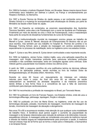 Em 1956 foi fundado o Instituto Elisabeth Dickie, em Bruxelas. Nessa mesma época foram
confirmados seus trabalhos por Delmas e Laborit, na França e simultaneamente por
Hoepke e Schliack, na Alemanha.
Em 1957 a Escola Técnica de Shiatsu do Japão passou a ser conhecida como Japan
Shiatsu School e a mudança foi acompanhada pela oficialização do Shiatsu por parte do
Ministério da Saúde e Bem Estar do Japão.
Em 1957 na Espanha se contemplou as possíveis especializações dos Ajudantes
Técnicos Sanitário, entre elas a de Fisioterapia com o nome de Ajudante em Fisioterapia.
Finalmente por meio de decreto se criou o título de Fisioterapeuta, onde a massoterapia
fazia parte do conjunto de disciplinas fundamentais do curso de formação.
Em 1959 a institucionalização mundial da massagem ocorreu graças ao trabalho de
Menell e Cyriax. James B. Menell, discípulo de Championnière foi decisivo não só por
seus escritos, mas também por seu trabalho no hospital St. Thomas de Londres e na
Massage Training School, para a adoção da massagem em centros assistenciais e
especialmente no processo de reabilitação, tanto na Inglaterra como nos estados Unidos.
Edgar F. Cyriax e seu filho James B. Cyriax deram continuidade a esta importante escola.
Em 1959 na Inglaterra, James Cyriax, médico inglês, usou uma aplicação específica de
massagem com fricção transversa profunda para estruturas articulares profundas
contráteis e não contráteis lesionadas, tanto em condições agudas como crônicas. Este
método ganhou popularidade nos Estados Unidos nos últimos anos.
A partir de 1960, a pesquisa científica dá uma justificativa teórica às técnicas reflexas
manuais e às aplicações práticas, sendo reunidas no livro do Instituto Dicke de
Bindegewebsterapia, em Bruxelas (Klein, Hendrickx, 1975).
Durante os anos 60 houve um ressurgimento do interesse em métodos
naturais para tratar o corpo. Ao final dos anos 60, as ciências da saúde
redescobriram os benefícios da atividade desportiva e da medicina preventiva
dando ênfase a boa forma física e a consciência de que a falta de exercícios
contribuíam para doenças cardiovasculares.
Em 1961 foi reconhecida a profissão de massagista no Brasil, por Tancredo Neves.
Em 1961 foi publicado um livro de Frances Tappan, nos Estados Unidos, onde ele usou a
terminologia effleurage, pètrissage, tapotagem, fricção e vibração.
Em 1962 foi publicado um livro de Maria Ebner, na Inglaterra, onde ela fez uso da
terminologia elevação, pressão, movimento de massagem, movimento de massagem de
tensão, movimento de massagem de elevação e alongamento.
Nos anos 70 e 80 a acupressura recebeu mais atenção do que qualquer outra modalidade
de trabalho físico. A tendência atual parece sugerir o aumento da popularidade da
massagem e de terapias relacionadas para redução de estresse e de disfunções músculoesqueléticas crônicas. A massagem pode ser considerada uma parte da medicina manual
e através da história ergueu-se independentemente para promover a saúde. A medicina
manual cresceu hoje de tal forma que se tornou a base para a Osteopatia, a Quiropratica
e as terapias físicas.

 