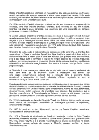 Desde então tem crescido o interesse em massagem e seu uso para diminuir o estresse e
reduzir os efeitos de algumas doenças e atacar suas respectivas causas. Hoje ainda
existe algum ceticismo na profissão médica em relação a justificativas científicas do uso
da massagem como uma técnica de cura.
Em 1970, o médico Frédérick Leboyer, obstetra francês, em uma de suas viagens à India
conheceu uma mãe indiana chamada Shantala. Este encontro se deu em Calcutá.
Shantala há alguns anos paralítica, fora recolhida por uma instituição de caridade
juntamente com seus dois filhos.
O Doutor Leboyer encontrou Shantala sentada no chão a massagear o bebê. Leboyer
percebeu que na Índia, apesar da pobreza, as crianças tinham bom tônus muscular, eram
alegres e que a massagem era uma tarefa diária das mães indianas e resolveu então
observar e depois importar a técnica para a Europa, onde publicou o livro "Shantala - uma
arte tradicional - massagem para bebês", em 1976, pela Edition du Seuil, todo ilustrado
com detalhes fazendo toda a seqüência da Shantala.
Originária da Índia, onde é tradicionalmente passada de mãe para filha, a Shantala tem
suas raízes no Yoga e medicina Ayurvédica. Sua finalidade principal é desenvolver a
interação mãe-filho, e assim pode e deve ser aplicada por qualquer mãe em seu bebê,
pois o seu toque sutil e carinhoso é capaz de romper cadeias de tensões, bloqueios,
nódulos, prevenindo neuroses e problemas futuros. Alivia cólicas e insônias, equilibrando
o bebê física, emocional e energicamente. Sua técnica é simples, mas profunda como a
própria intuição.
A Shantala é uma massagem milenar do sul da Índia que é passada oralmente de
mãe para filha. Só as mulheres fazem à massagem nos bebês, por
uma razão exclusivamente cultural. Ela é utilizada para o equilíbrio físico,
emocional e energético do bebê, aliviando cólicas, regulando o sono e
estreitando os laços com a mãe e com o pai.
Estudos posteriores comprovaram as inúmeras contribuições que a massagem tem para o
desenvolvimento da criança mesmo depois que ela para de recebê-la, ficando, como no
caso da amamentação, uma base sólida para o crescimento. Ganho de peso, serenidade,
desenvolvimento motor, aumento da imunidade são algumas das aquisições que a
Shantala pode oferecer. A Shantala pode ser feita em crianças de até 9 anos, durante a
gestação e também pode ser praticada a partir de um mês de vida do bebê.
Em 1974 foi publicado um livro de Elizabeth Wood, nos Estados Unidos, onde ela usou
como termos de massagem: movimento de massagem (profundo e superficial),
amassamento e fricção.
Em 1976 foi publicado o livro “Mioterapia”, escrito por Bonnie Prudden, americana,
especialista em exercícios físicos.
Em 1978 a Shantala foi introduzida no Brasil por Maria de Lourdes da Silva Teixeira
(Fadynha), professora de yoga, já conhecida como Fadinha (mudou a sua grafia nos anos
90), virou então Fadynha e é a grande responsável pela difusão da Shantala no Brasil.
Desenvolveu método próprio de ensino e filosofia, passou também a formar
Shantalaterapeutas.

 