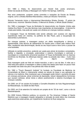 Em 1980 o Watsu foi desenvolvido por Harold Dull, poeta
diretor da escola de Shiatsu e Massagem em Harbin Hot Springs, California.

americano,

Nos anos posteriores, surgiram outras correntes e variações da Escola de Shiatsu
original, como o Shiatsu Barefoot Macrobiótica, criado por Shizuko Yamamoto.
Shizuko Yamamoto iniciou o Internacional Macrobiotica Shiatsu Society. É autora de
vários livros, incluindo “Barefoot Shiatsu, O Manual do Shiatsu, e Whole Saúde Shiatsu”.
Em 1980 a massagem Toque da Borboleta foi desenvolvida nos Estados Unidos pela
médica Eva Reich. É uma das técnicas mais importantes da bioenergética. A técnica foi
criada para bebês, mas pode ser usada com eficácia em crianças maiores e adultos.
A massagem Toque da Borboleta está sendo utilizada com sucesso em algumas
experiências feitas em creches, na periferia de São Paulo, para a recuperação de
desnutridos e prematuros.
Em crianças maiores, a massagem produz um efeito tranqüilizante e diminui a
agressividade. Esta técnica de relaxamento foi trazida para o Brasil pela médica Ruth
Reis, recebendo esta denominação, devido ao seu toque suave e leve como o pousar de
uma borboleta.
Utilizada no sentido preventivo, podendo ser usada para aliviar de tensões e ansiedades,
facilitar a digestão, a circulação, potencializar o sistema imunológico e estimular o
neurológico e o crescimento emocional saudável. O Toque da Borboleta tem os mesmos
benefícios da Shantala. As diferenças básicas estão na pressão das mãos – muito mais
suave
e
em
alguns
movimentos.
Esta massagem pode ser feita em recém-nascidos, e sem o uso de óleo. A mãe usa a
mão toda para aplicar a massagem e utiliza a polpa dos dedos para fazer um pouco mais
de pressão nas solas dos pés e nas palmas das mãos do bebê.
Em 1992 o "Touch Research Institute" foi fundado na Faculdade de Medicina da
Universidade de Miami e inteiramente voltado ao estudo do toque e sua aplicação na
ciência e na medicina. Eles mostraram que a massagem pode induzir o aumento de peso
em crianças prematuras, aliviar sintomas de depressão, reduzir desequilíbrios hormonais
que causam estresse, aliviar dores e alterar positivamente o sistema imunológico de
crianças e adultos.
Em 2000, em 27 de outubro foi fundado o Conselho Brasileiro de Auto Regulamentação
da Massoterapia, na cidade de São Paulo.
Em 2003, em 8 de setembro foi instituído em projeto de lei “25 de maio”, como o dia do
Massoterapeuta.
Em 2009 Victoria Wiltshire publicou no encontro do The American College of Sports
Medicine que a massagem impede (atrapalha) a remoção do ácido lático nos músculos
após exercícios extenuantes, por impedimento mecânico do fluxo sanguíneo.

 
