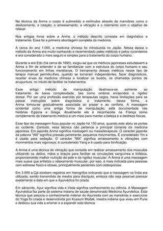 Na técnica da Anma o corpo é submetido a estímulos através de manobras como o
deslizamento, a rotação, o amassamento, a vibração e o rolamento com o objetivo de
relaxar.
Nos antigos livros sobre a Anma, o método descrito consistia em diagnóstico e
tratamento. Essa foi a primeira abordagem completa da medicina.
A cerca do ano 1.000, a medicina chinesa foi introduzida no Japão. Nessa época o
método da Anma era muito conhecido e recomendado pelos médicos e pelos curandeiros
e era considerado o mais seguro e simples para o tratamento do corpo humano.
Durante a era Edo (há cerca de 1695), exigiu-se que os médicos japoneses estudassem a
Anma a fim de entender e de se familiarizar com a estrutura do corpo humano e seu
funcionamento em linhas meridianas. O treinamento desses médicos nesse tipo de
terapia manual permitiu-lhes, quando se tornaram independentes, fazer diagnósticos,
receitar ervas da medicina chinesa e localizar os tsubôs, os chamados pontos de
acupuntura, no intuito de facilitar os tratamentos.
Esse
antigo
método
de
manipulação
destinava-se
somente
ao
tratamento de baixa complexidade, tais como ombros enrijecidos e rigidez
dorsal. Por ser uma profissão exercida por terapeutas cegos, havia limitações para se
passar
instruções
sobre
diagnóstico
e
tratamento;
dessa
forma,
a
Anma tomou-se gradualmente associada ao prazer e ao conforto. A massagem
ocidental como uma antiga forma de manipulação, está documentada nas
histórias Egípcia e Grega. Atualmente ela é reconhecida na França como
complemento de tratamento médico e um meio para manter a beleza e a destreza físicas.
Esse tipo de massagem ficou popular no Japão há 150 anos, quando este abriu as portas
ao ocidente. Contudo, essa técnica não pertence a principal corrente da medicina
japonesa. Em japonês Anma significa massagem ou massoterapeuta. O caracter japonês
da palavra "AN" significa pressão penetrante, pequenos movimentos. É considerado Yin e
é usado para sedação. O caracter "MA" significa amassamento e vibrações com
movimentos mais vigorosos; é considerado Yang e é usado para tonificação.
A Anma é uma técnica de vibração que consiste em realizar amassamento dos músculos
utilizando os dedos, mãos e braços para facilitar as circulações sanguínea e linfática,
proporcionando melhor nutrição da pele e da rigidez muscular. A Anma é uma massagem
mais suave que enfatiza o relaxamento muscular, por isso, é mais indicada para pessoas
com estresse físico e idosas, principalmente pacientes com osteoporose.
Em 3.000 a.Cjá existiam registros em hierogrifos indicando que a massagem na Índia era
utilizada, sendo transmitida de mestre para discípulo, embora não seja possível precisar
exatamente a data em que a Ayurvédica foi criada.
Em sânscrito, Ayur significa vida e Veda significa conhecimento ou ciência. A Massagem
Ayurvédica faz parte do sistema Indiano de saúde denominado Medicina Ayurvédica. Esta
técnica que associa o conhecimento milenar do Ayurveda com as manobras e exercícios
do Yoga foi criada e desenvolvida por Kussum Modak, mestra indiana que viveu em Pune
e dedicou sua vida a ensinar e a expandir esta técnica.

 