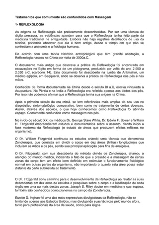Tratamentos que comumente são confundidos com Massagem
1- REFLEXOLOGIA
As origens da Reflexologia são praticamente desconhecidas. Por ser uma técnica
digito pressura, as evidências apontam para que a Reflexologia tenha feito parte
medicina tradicional na antiguidade. Embora não haja registros detalhados do uso
técnica, podemos observar que ela é bem antiga, desde o tempo em que não
conheciam a anatomia e a fisiologia humana.

de
da
da
se

De acordo com uma teoria histórico antropológico que tem grande aceitação, a
Reflexologia nasceu na China por volta de 3000a.C.
O documento mais antigo que descreve a prática da Reflexologia foi encontrado em
escavações no Egito em forma de um pictograma, produzido por volta do ano 2.500 a
2.330 a.C. (carbono 14). Este documento foi descoberto na tumba de Ankmahor, um
médico egípcio, em Saqquaral, onde se observa a prática da Reflexologia nos pés e nas
mãos.
Conhecida de forma documentada na China desde o século III a.C, estava vinculada à
Acupuntura. Na Pérsia e na Índia a Reflexologia era referida apenas aos dedos dos pés.
Por isso não podemos afirmar que a Reflexologia tenha sua origem na China.
Após o primeiro século da era cristã, se tem referências mais amplas do seu uso no
diagnóstico sintomatológico comparativo, bem como no tratamento de certas doenças.
Assim, através dos séculos, o que hoje conhecemos como Reflexologia foi abrindo
espaço. Comumente confundida como massagem nos pés.
No início do século XX, os médicos Dr. George Stare White, Dr. Edwin F. Bower e William
H. Fitzgerald empreenderam estudos e documentários sobre o assunto, dando início a
fase moderna da Reflexologia (o estudo de áreas que produzem efeitos reflexos no
organismo).
O Dr. William Fitzgerald continuou os estudos criando uma técnica que denominou
Zonoterapia, que consistia em dividir o corpo em dez áreas (linhas) longitudinais que
incluíam as mãos e os pés, sendo sua principal aplicação para fins de analgesia.
O Dr. Fitzgerald, com sua descoberta do método chinês de Zonoterapia, chamou a
atenção do mundo médico, indicando o fato de que a pressão e a massagem de certas
zonas do corpo tem um efeito bem definido em estimular o funcionamento fisiológico
normal em outras partes do organismo, não importando o quanto esta área possa estar
distante da parte submetida ao tratamento.

O Dr. Fitzgerald abriu caminho para o desenvolvimento da Reflexologia ao relatar as suas
descobertas em dez anos de estudos e pesquisas sobre o corpo e a localização de cada
órgão em uma ou mais destas zonas. Joseph S. Riley doutor em medicina e sua esposa,
também são conhecidos como pioneiros no campo da Zonoterapia.
Eunice D. Inghan foi uma das mais expressivas divulgadoras da Reflexologia, não se
limitando apenas aos Estados Unidos, mas divulgando suas técnicas pelo mundo afora,
tanto para profissionais da área da saúde, como para leigos.

 