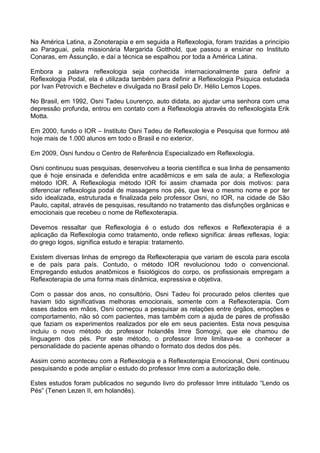 Na América Latina, a Zonoterapia e em seguida a Reflexologia, foram trazidas a princípio
ao Paraguai, pela missionária Margarida Gotthold, que passou a ensinar no Instituto
Conaras, em Assunção, e daí a técnica se espalhou por toda a América Latina.
Embora a palavra reflexologia seja conhecida internacionalmente para definir a
Reflexologia Podal, ela é utilizada também para definir a Reflexologia Psíquica estudada
por Ivan Petrovich e Bechetev e divulgada no Brasil pelo Dr. Hélio Lemos Lopes.
No Brasil, em 1992, Osni Tadeu Lourenço, auto didata, ao ajudar uma senhora com uma
depressão profunda, entrou em contato com a Reflexologia através do reflexologista Erik
Motta.
Em 2000, fundo o IOR – Instituto Osni Tadeu de Reflexologia e Pesquisa que formou até
hoje mais de 1.000 alunos em todo o Brasil e no exterior.
Em 2009, Osni fundou o Centro de Referência Especializado em Reflexologia.
Osni continuou suas pesquisas, desenvolveu a teoria científica e sua linha de pensamento
que é hoje ensinada e defendida entre acadêmicos e em sala de aula; a Reflexologia
método IOR. A Reflexologia método IOR foi assim chamada por dois motivos: para
diferenciar reflexologia podal de massagens nos pés, que leva o mesmo nome e por ter
sido idealizada, estruturada e finalizada pelo professor Osni, no IOR, na cidade de São
Paulo, capital, através de pesquisas, resultando no tratamento das disfunções orgânicas e
emocionais que recebeu o nome de Reflexoterapia.
Devemos ressaltar que Reflexologia é o estudo dos reflexos e Reflexoterapia é a
aplicação da Reflexologia como tratamento, onde reflexo significa: áreas reflexas, logia:
do grego logos, significa estudo e terapia: tratamento.
Existem diversas linhas de emprego da Reflexoterapia que variam de escola para escola
e de país para país. Contudo, o método IOR revolucionou todo o convencional.
Empregando estudos anatômicos e fisiológicos do corpo, os profissionais empregam a
Reflexoterapia de uma forma mais dinâmica, expressiva e objetiva.
Com o passar dos anos, no consultório, Osni Tadeu foi procurado pelos clientes que
haviam tido significativas melhoras emocionais, somente com a Reflexoterapia. Com
esses dados em mãos, Osni começou a pesquisar as relações entre órgãos, emoções e
comportamento, não só com pacientes, mas também com a ajuda de pares de profissão
que faziam os experimentos realizados por ele em seus pacientes. Esta nova pesquisa
incluiu o novo método do professor holandês Imre Somogyi, que ele chamou de
linguagem dos pés. Por este método, o professor Imre limitava-se a conhecer a
personalidade do paciente apenas olhando o formato dos dedos dos pés.
Assim como aconteceu com a Reflexologia e a Reflexoterapia Emocional, Osni continuou
pesquisando e pode ampliar o estudo do professor Imre com a autorização dele.
Estes estudos foram publicados no segundo livro do professor Imre intitulado “Lendo os
Pés” (Tenen Lezen II, em holandês).

 
