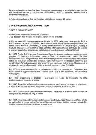 Dentre os benefícios da reflexologia destaca-se recuperação da sensibilidade e do tramite
em formações neurais e circulatórias, assim como, alívio do estresse, tensão,dores e
sintomas inexplicaveis.
A Reflexologia atualmente é conhecida e utilizada em mais de 20 países.
2- DRENAGEM LINFÁTICA MANUAL – DLM
“LINFA O ELIXIR DA VIDA”
Vodder, uma vez disse a Hildegard Wittilinger:
_”Eu descobri meu método muito cedo. Ninguém me entende”.
A técnica original foi desenvolvida na década de 1930 pelo casal dinamarquês Emil e
Estrid Vodder. A partir do trabalho experimental deste casal, outros pesquisadores tais
como Földi e Kuhnke (Alemanha), Cashley-Smith (Austrália) e Leduc (Bélgica), Godoy e
Carlucci (Brasil) desenvolveram a base científica internacionalmente confiáveis da técnica
e criaram suas linhas pessoais de trabalho dentro da Drenagem Linfática Manual.
Em 1932 Emil e Estrid Vodder Copenhague Dinamarca observando seus pacientes com
gânglios do pescoço inflamados, todos sofriam de enfermidade crônica da vias
respiratórias altas. Imaginou uma técnica de massagem manual que atuasse diretamente
sobre as estruturas anatômicas afetadas. Com manipulações cuidadosas observou que
os gânglios inflamados reduziam seu tamanho e os pacientes melhoravam. Desse gesto e
observação, surge a Drenagem Linfática Manual, método original Dr.Vodder.
Em 1936 ocorreu apresentação do método em público na primavera - Congresso em
Paris “Revue d’hygiêne individualle “Santé Pour Tous” e em novembro, na Dinamarca
“NYtid ogVI’.
Em 1939, Cressmane e Bladock - abordaram os meios de transporte da linfa
evidenciando os impulsos arteriais.
Em 1946, Rouviére, Vallet e outros revelaram que os movimentos peristálticos intestinais,
a respiração endotorácica e o movimento venoso interferem no fluxo da linfa.
Em 1966 Gunther wittlinger e Hildegard Wittlinger , ex-alunos e auxiliam ao Dr.Vodder na
divulgação do método em língua alemã
Em 1967 Johannes Asdonk,medico alemão que desbravou, reconheceu e justificou a lista
de indicações e contra indicações específicas da drenagem linfática manual método Dr.
Vodder baseado em 2000 pacientes entrevistados.

 