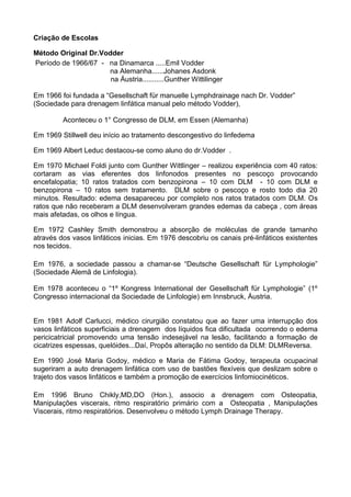 Criação de Escolas
Método Original Dr.Vodder
Período de 1966/67 - na Dinamarca .....Emil Vodder
na Alemanha......Johanes Asdonk
na Áustria...........Gunther Wittilinger
Em 1966 foi fundada a “Gesellschaft für manuelle Lymphdrainage nach Dr. Vodder”
(Sociedade para drenagem linfática manual pelo método Vodder),
Aconteceu o 1° Congresso de DLM, em Essen (Alemanha)
Em 1969 Stillwell deu início ao tratamento descongestivo do linfedema
Em 1969 Albert Leduc destacou-se como aluno do dr.Vodder .
Em 1970 Michael Foldi junto com Gunther Wittlinger – realizou experiência com 40 ratos:
cortaram as vias eferentes dos linfonodos presentes no pescoço provocando
encefalopatia; 10 ratos tratados com benzopirona – 10 com DLM - 10 com DLM e
benzopirona – 10 ratos sem tratamento. DLM sobre o pescoço e rosto todo dia 20
minutos. Resultado: edema desapareceu por completo nos ratos tratados com DLM. Os
ratos que não receberam a DLM desenvolveram grandes edemas da cabeça , com áreas
mais afetadas, os olhos e língua.
Em 1972 Cashley Smith demonstrou a absorção de moléculas de grande tamanho
através dos vasos linfáticos inicias. Em 1976 descobriu os canais pré-linfáticos existentes
nos tecidos.
Em 1976, a sociedade passou a chamar-se “Deutsche Gesellschaft für Lymphologie”
(Sociedade Alemã de Linfologia).
Em 1978 aconteceu o “1º Kongress International der Gesellschaft für Lymphologie” (1º
Congresso internacional da Sociedade de Linfologie) em Innsbruck, Áustria.

Em 1981 Adolf Carlucci, médico cirurgião constatou que ao fazer uma interrupção dos
vasos linfáticos superficiais a drenagem dos líquidos fica dificultada ocorrendo o edema
pericicatricial promovendo uma tensão indesejável na lesão, facilitando a formação de
cicatrizes espessas, quelóides...Daí, Propôs alteração no sentido da DLM: DLMReversa.
Em 1990 José Maria Godoy, médico e Maria de Fátima Godoy, terapeuta ocupacinal
sugeriram a auto drenagem linfática com uso de bastões flexíveis que deslizam sobre o
trajeto dos vasos linfáticos e também a promoção de exercícios linfomiocinéticos.
Em 1996 Bruno Chikly,MD,DO (Hon.), associo a drenagem com Osteopatia,
Manipulações viscerais, ritmo respiratório primário com a Osteopatia , Manipulações
Viscerais, ritmo respiratórios. Desenvolveu o método Lymph Drainage Therapy.

 