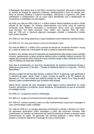 A Massagem Ayurvédica atua a nível físico, emocional e espiritual, alinhando e reativando
os centros de energia do organismo (chakras), desbloqueando o fluxo da energia vital.
Alivia as tensões, fortalece o sistema imunológico, desintoxica o organismo, tem efeito
antiestresse e antidepressivo. Dá ao corpo maior flexibilidade com a elastificação da
musculatura e mobilidade nas articulações.
Na Índia, por volta de 1800 a 500 a.C. a cultura indiana Védica espalhou-se para o Oeste
através do Rio Ganges. Os indianos desenvolveram uma forma única de medicina
conhecida como Medicina Ayurvédica e escreveram vários livros que registravam
suas técnicas. Um deles chamado "Ayur Veda", que significa "Arte da Vida",
data de 1700 a.C. e descreve algumas massagens simples e tratamentos herbais
para muitas situações.
Em 2760 a.C. Nei Ching descreveu o toque terapêutico como tratamento medicamentoso.
Em 2700 a.C. foi o ano que marcou o início do movimento Tuiná.
Por volta de 2698 a.C. a 2599 a.Cfoi o período de reinado do "Imperador Amarelo", Huang
Di, a quem se atribui ser o formulador de toda a medicina tradicional chinesa.
Durante o seu reinado Huang Di interessou-se especialmente pela saúde e pela condição
humana, questionando os seus ministros-médicos sobre a tradição médica da época. Do
registro das conversas entre Huang Di e seus ministros surgiu a obra conhecida como Nei
Jing "O Clássico do Imperador Amarelo”.
Esta obra é considerada um dos livros fundamentais da medicina tradicional chinesa e
divide-se em dois livros: O Su Wen - "Tratado de Medicina Interna" e o Ling Shu - "O Pivot
Maravilhoso".
Embora a origem da técnica seja chinesa, a palavra "Do-In" é japonesa, cujo significado é
"o caminho de casa", sendo "casa" o corpo, morada do espírito e do "Ki" (palavra em
japonês) ou "Tchi" (em chinês) que significa energia da vida, sendo Yin e Yang os pólos
opostos, porém complementares que compõem esta energia.
Dessa forma, através da auto massagem sobre alguns pontos específicos do corpo
humano, prevenimos e corrigimos muitos distúrbios, principalmente os que se encontram
em estágios iniciais.
Em 2500 a.C. os Egípcios criaram a reflexologia.
Em 2000 a.C. surgem as primeiras escrituras lógicas sobre massagem.
Em 1000 a.C. Homero escreveu sobre um óleo medicamentoso usado para massagem e
usou a terminologia unção e esfregar.
Por volta de 1000 a.C. os monges japoneses começaram a estudar o Budismo na China.
Os japoneses aprenderam sobre massagem a partir das escrituras chinesas. Eles
presenciaram os métodos de tratamento da medicina tradicional chinesa e levaram esses
conhecimentos ao Japão. Os japoneses não somente adotaram o estilo chinês, mas
também o evoluíram através da introdução de novas combinações.

 