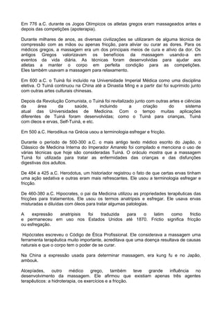 Em 776 a.C. durante os Jogos Olímpicos os atletas gregos eram massageados antes e
depois das competições (apoterapia).
Durante milhares de anos, as diversas civilizações se utilizaram de alguma técnica de
compressão com as mãos ou apenas fricção, para aliviar ou curar as dores. Para os
médicos gregos, a massagem era um dos principais meios de cura e alívio da dor. Os
antigos Gregos valorizavam os benefícios da massagem usando-a em
eventos da vida diária. As técnicas foram desenvolvidas para ajudar aos
atletas a manter o corpo em perfeita condição para as competições.
Eles também usavam a massagem para relaxamento.
Em 600 a.C. o Tuiná foi incluído na Universidade Imperial Médica como uma disciplina
eletiva. O Tuiná continuou na China até a Dinastia Ming e a partir daí foi suprimido junto
com outras artes culturais chinesas.
Depois da Revolução Comunista, o Tuiná foi revitalizado junto com outras artes e ciências
da
área
da
saúde,
incluindo
a
criação
do
sistema
atual das Universidades de Medicina. Com o tempo muitas aplicações
diferentes de Tuiná foram desenvolvidas; como o Tuiná para crianças, Tuiná
com óleos e ervas, Self-Tuiná, e etc.
Em 500 a.C. Herodikus na Grécia usou a terminologia esfregar e fricção.
Durante o período de 500-300 a.C. o mais antigo texto médico escrito do Japão, o
Clássico de Medicina Interna do Imperador Amarelo foi compilado e menciona o uso de
várias técnicas que hoje são consideradas Tuiná. O oráculo mostra que a massagem
Tuiná foi utilizada para tratar as enfermidades das crianças e das disfunções
digestivas dos adultos.
De 484 a 425 a.C. Herodotus, um historiador registrou o fato de que certas ervas tinham
uma ação sedativa e outras eram mais refrescantes. Ele usou a terminologia esfregar e
fricção.
De 460-380 a.C. Hipocrates, o pai da Medicina utilizou as propriedades terapêuticas das
fricções para tratamentos. Ele usou os termos anatripsis e esfregar. Ele usava ervas
misturadas e diluídas com óleos para tratar algumas patologias.
A
expressão
anatripisis
foi
traduzida
para
o
latim
como
frictio
e permaneceu em uso nos Estados Unidos até 1870. Frictio significa fricção
ou esfregação.
Hipócrates escreveu o Código de Ética Profissional. Ele considerava a massagem uma
ferramenta terapêutica muito importante, acreditava que uma doença resultava de causas
naturais e que o corpo tem o poder de se curar.
Na China a expressão usada para determinar massagem, era kung fu e no Japão,
ambouk.
Alcepíades,
outro
médico
grego,
também
teve
grande
influência
no
desenvolvimento da massagem. Ele afirmou que existiam apenas três agentes
terapêuticos: a hidroterapia, os exercícios e a fricção.

 