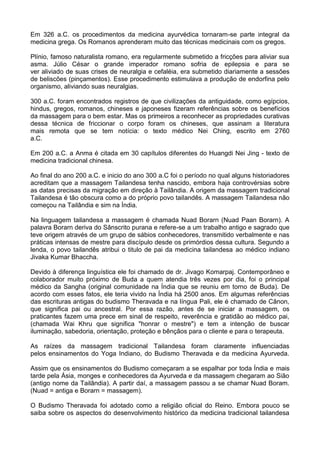 Em 326 a.C. os procedimentos da medicina ayurvédica tornaram-se parte integral da
medicina grega. Os Romanos aprenderam muito das técnicas medicinais com os gregos.
Plínio, famoso naturalista romano, era regularmente submetido a fricções para aliviar sua
asma. Júlio César o grande imperador romano sofria de epilepsia e para se
ver aliviado de suas crises de neuralgia e cefaléia, era submetido diariamente a sessões
de beliscões (pinçamentos). Esse procedimento estimulava a produção de endorfina pelo
organismo, aliviando suas neuralgias.
300 a.C. foram encontrados registros de que civilizações da antiguidade, como egípcios,
hindus, gregos, romanos, chineses e japoneses fizeram referências sobre os benefícios
da massagem para o bem estar. Mas os primeiros a reconhecer as propriedades curativas
dessa técnica de friccionar o corpo foram os chineses, que assinam a literatura
mais remota que se tem notícia: o texto médico Nei Ching, escrito em 2760
a.C.
Em 200 a.C. a Anma é citada em 30 capítulos diferentes do Huangdi Nei Jing - texto de
medicina tradicional chinesa.
Ao final do ano 200 a.C. e inicio do ano 300 a.C foi o período no qual alguns historiadores
acreditam que a massagem Tailandesa tenha nascido, embora haja controvérsias sobre
as datas precisas da migração em direção à Tailândia. A origem da massagem tradicional
Tailandesa é tão obscura como a do próprio povo tailandês. A massagem Tailandesa não
começou na Tailândia e sim na Índia.
Na linguagem tailandesa a massagem é chamada Nuad Borarn (Nuad Paan Borarn). A
palavra Borarn deriva do Sânscrito purana e refere-se a um trabalho antigo e sagrado que
teve origem através de um grupo de sábios conhecedores, transmitido verbalmente e nas
práticas intensas de mestre para discípulo desde os primórdios dessa cultura. Segundo a
lenda, o povo tailandês atribui o titulo de pai da medicina tailandesa ao médico indiano
Jivaka Kumar Bhaccha.
Devido à diferença linguística ele foi chamado de dr. Jivago Komarpaj. Contemporâneo e
colaborador muito próximo de Buda a quem atendia três vezes por dia, foi o principal
médico da Sangha (original comunidade na Índia que se reuniu em torno de Buda). De
acordo com esses fatos, ele teria vivido na Índia há 2500 anos. Em algumas referências
das escrituras antigas do budismo Theravada e na língua Pali, ele é chamado de Cânon,
que significa pai ou ancestral. Por essa razão, antes de se iniciar a massagem, os
praticantes fazem uma prece em sinal de respeito, reverência e gratidão ao médico pai,
(chamada Wai Khru que significa "honrar o mestre") e tem a intenção de buscar
iluminação, sabedoria, orientação, proteção e bênçãos para o cliente e para o terapeuta.
As raízes da massagem tradicional Tailandesa foram claramente influenciadas
pelos ensinamentos do Yoga Indiano, do Budismo Theravada e da medicina Ayurveda.
Assim que os ensinamentos do Budismo começaram a se espalhar por toda Índia e mais
tarde pela Ásia, monges e conhecedores da Ayurveda e da massagem chegaram ao Sião
(antigo nome da Tailândia). A partir daí, a massagem passou a se chamar Nuad Boram.
(Nuad = antiga e Borarn = massagem).
O Budismo Theravada foi adotado como a religião oficial do Reino. Embora pouco se
saiba sobre os aspectos do desenvolvimento histórico da medicina tradicional tailandesa

 