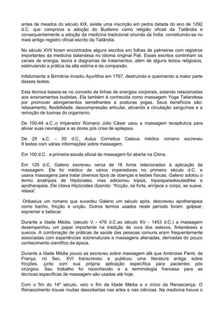 antes de meados do século XIX, existe uma inscrição em pedra datada do ano de 1292
d.C. que comprova a adoção do Budismo como religião oficial da Tailândia e
consequentemente a adoção da medicina tradicional oriunda da Índia, constituindo-se no
mais antigo registro oficial escrito da Tailândia.
No século XVII foram encontrados alguns escritos em folhas de palmeiras com registros
importantes da medicina tailandesa no idioma original Pali. Esses escritos continham os
canais de energia, teoria e diagramas de tratamentos, além de alguns textos religiosos,
estimulando a prática da alta estima e da compaixão.
Infelizmente a Birmânia invadiu Ayurtthia em 1767, destruindo e queimando a maior parte
desses textos.
Esta técnica baseia-se no conceito de linhas de energias corporais, estando relacionadas
aos ensinamentos budistas. Ela também é conhecida como massagem Yoga Tailandesa
por promover alongamentos semelhantes a posturas yogas. Seus benefícios são:
relaxamento, flexibilidade, descompressão articular, ativando a circulação sanguínea e a
remoção de toxinas do organismo.
De 100-44 a.C.,o Imperador Romano Júlio César usou a massagem terapêutica para
aliviar suas nevralgias e as dores pós crise de epilepsia.
De 25 a.C. - 50 d.C, Aulus Cornelius Celsius
8 textos com várias informações sobre massagem.

médico

romano

escreveu

Em 100 d.C. a primeira escola oficial de massagem foi aberta na China.
Em 129 d.C. Galeno escreveu cerca de 16 livros relacionados à aplicação da
massagem. Ele foi médico de vários imperadores no primeiro século d.C. e
usava massagens para tratar diversos tipos de doenças e lesões físicas. Galeno adotou o
termo anatripsis de Hipócrates, mas adicionou tripsis, tripsisparaskeulasthke e
apotherapeia. Ele citava Hipócrates dizendo: “fricção, se forte, enrijece o corpo, se suave,
relaxa”.
Oribasius um romano que sucedeu Galeno um século após, descreveu apotherapeia
como banho, fricção e unção. Outros termos usados neste período foram: golpear,
espremer e beliscar.
Durante a Idade Média, (século V - 476 d.C.ao século XV - 1453 d.C.) a massagem
desempenhou um papel importante na tradição de cura dos eslavos, finlandeses e
suecos. A combinação de práticas de saúde das pessoas comuns eram frequentemente
associadas com experiências sobrenaturais e massagens alienadas, derivadas do pouco
conhecimento científico da época.
Durante a Idade Média pouco se escreveu sobre massagem até que Ambroise Parré, da
França, no Sec. XVI transcreveu e publicou uma literatura antiga sobre
fricções, junto com sua própria aplicação específica para pacientes pós
cirúrgico. Seu trabalho foi reconhecido e a terminologia francesa para as
técnicas específicas de massagem são usadas até hoje.
Com o fim do 14º século, veio o fim da Idade Média e o início da Renascença. O
Renascimento trouxe muitas descobertas nas artes e nas ciências. Na medicina houve o

 