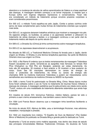 abandono e a mudança de séculos de velhos aprendizados de Galeno e a base espiritual
das doenças. A massagem também começou a se tornar impopular, à medida que a
Europa sofria com dogmas religiosos repressivos e conservadores. Tocar não
era considerado um método de tratamento porque envolvia prazeres corpóreos e
eram considerados pecaminosos.
Em 500 d.C. o método Tuiná espalhou-se pelo Japão, Coréia e países vizinhos onde
serviu de base complementar para muitas formas de tratamentos orientais que surgiram
mais tarde.
Em 500 d.C. os egípcios deixaram trabalhos artísticos que mostram a massagem nos pés.
Os egípcios antigos, os budistas, os persas e os japoneses também a utilizavam no
tratamento de várias doenças e lesões; e a massagem continuou a ser parte vital do
tratamento médico até depois do quinto século d.C.
Em 589 d.C. a Dinastia Sui (China) já tinha conhecimentos sobre massagem terapêutica.
Em 600 d.C os Japoneses desenvolveram a acupressura.
Na década de 900 d.C, a Tradicional Medicina Chinesa foi levada para o Japão, dando
origem ao Shiatsu. O Shiatsu é uma técnica terapêutica japonesa, faz parte da Medicina
Oriental e teve sua origem na China.
Em 1832, o Rei Rama III ordenou que os textos remanescentes da massagem Tailandesa
fossem esculpidos em pedra, tornando-se as epígrafes mais famosas no templo Wat
Phra Chetuphon ou Wat Pho em Bangkok, podendo ser vistas diariamente. Ao
todo são 60 epígrafes, 30 mostram a face anterior e 30 mostram a face posterior do
corpo. Duas das 60 inscrições demonstram os canais de energia do
corpo e protocolos de tratamentos. As linhas ou canais de energia são
chamados SEN na medicina tradicional Tailandesa e podem ser interpretadas como
semelhantes aos meridianos da medicina Chinesa ou NADIS na Ayurveda.
Em 1368; o termo Tuiná foi padronizado na Dinastia Ming, China. Nessa época muitos
livros foram editados sobre o uso do Tuiná no tratamento de traumas físicos militares e
doenças de crianças. A massagem pediátrica que foi pela primeira vez citada como sendo
"Tuiná", evoluiu em uma modalidade de tratamento altamente sistemática que ainda hoje
é popular.
Em meados do século XVI, Ieronymus Fabricius, médico Italiano, parece ter sido o
primeiro a usar o termo amassamento, mas também usava o termo fricção.
Em 1564 Lord Francis Bacon observou que a massagem tinha benefícios facilitando a
circulação.
No início do século XVII, Alpinus da Itália, usou a terminologia friccionar, mas adicionou
maxalation, manipulação e pressão.
Em 1644 um importante livro médico, "O Espelho de Ouro da Medicina" (The Golden
Mirror of Medicine) foi publicado na Dinastia Ming e grande parte foi dedicado ao Tuiná.
Atualmente o Tuiná se ensina como matéria separada, mas dentro das áreas de estudo
das principais Universidades Médicas Tradicionais Chinesas. Os doutores de Tuiná

 