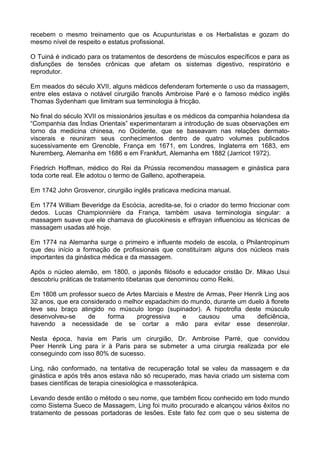 recebem o mesmo treinamento que os Acupunturistas e os Herbalistas e gozam do
mesmo nível de respeito e estatus profissional.
O Tuiná é indicado para os tratamentos de desordens de músculos específicos e para as
disfunções de tensões crônicas que afetam os sistemas digestivo, respiratório e
reprodutor.
Em meados do século XVII, alguns médicos defenderam fortemente o uso da massagem,
entre eles estava o notável cirurgião francês Ambroise Paré e o famoso médico inglês
Thomas Sydenham que limitram sua terminologia à fricção.
No final do século XVII os missionários jesuítas e os médicos da companhia holandesa da
“Companhia das Índias Orientais” experimentaram a introdução de suas observações em
torno da medicina chinesa, no Ocidente, que se baseavam nas relações dermatoviscerais e reuniram seus conhecimentos dentro de quatro volumes publicados
sucessivamente em Grenoble, França em 1671, em Londres, Inglaterra em 1683, em
Nuremberg, Alemanha em 1686 e em Frankfurt, Alemanha em 1882 (Jarricot 1972).
Friedrich Hoffman, médico do Rei da Prússia recomendou massagem e ginástica para
toda corte real. Ele adotou o termo de Galleno, apotherapeia.
Em 1742 John Grosvenor, cirurgião inglês praticava medicina manual.
Em 1774 William Beveridge da Escócia, acredita-se, foi o criador do termo friccionar com
dedos. Lucas Championnière da França, também usava terminologia singular: a
massagem suave que ele chamava de glucokinesis e effrayan influenciou as técnicas de
massagem usadas até hoje.
Em 1774 na Alemanha surge o primeiro e influente modelo de escola, o Philantropinum
que deu início a formação de profissionais que constituíram alguns dos núcleos mais
importantes da ginástica médica e da massagem.
Após o núcleo alemão, em 1800, o japonês filósofo e educador cristão Dr. Mikao Usui
descobriu práticas de tratamento tibetanas que denominou como Reiki.
Em 1808 um professor sueco de Artes Marciais e Mestre de Armas, Peer Henrik Ling aos
32 anos, que era considerado o melhor espadachim do mundo, durante um duelo à florete
teve seu braço atingido no músculo longo (supinador). A hipotrofia deste músculo
desenvolveu-se
de
forma
progressiva
e
causou
uma
deficiência,
havendo a necessidade de se cortar a mão para evitar esse desenrolar.
Nesta época, havia em Paris um cirurgião, Dr. Ambroise Parré, que convidou
Peer Henrik Ling para ir à Paris para se submeter a uma cirurgia realizada por ele
conseguindo com isso 80% de sucesso.
Ling, não conformado, na tentativa de recuperação total se valeu da massagem e da
ginástica e após três anos estava não só recuperado, mas havia criado um sistema com
bases científicas de terapia cinesiológica e massoterápica.
Levando desde então o método o seu nome, que também ficou conhecido em todo mundo
como Sistema Sueco de Massagem, Ling foi muito procurado e alcançou vários êxitos no
tratamento de pessoas portadoras de lesões. Este fato fez com que o seu sistema de

 