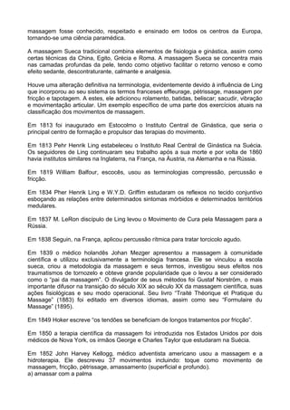 massagem fosse conhecido, respeitado e ensinado em todos os centros da Europa,
tornando-se uma ciência paramédica.
A massagem Sueca tradicional combina elementos de fisiologia e ginástica, assim como
certas técnicas da China, Egito, Grécia e Roma. A massagem Sueca se concentra mais
nas camadas profundas da pele, tendo como objetivo facilitar o retorno venoso e como
efeito sedante, descontraturante, calmante e analgesia.
Houve uma alteração definitiva na terminologia, evidentemente devido à influência de Ling
que incorporou ao seu sistema os termos franceses effleurage, pétrissage, massagem por
fricção e tapotagem. A estes, ele adicionou rolamento, batidas, beliscar; sacudir, vibração
e movimentação articular. Um exemplo específico de uma parte dos exercícios atuais na
classificação dos movimentos de massagem.
Em 1813 foi inaugurado em Estocolmo o Instituto Central de Ginástica, que seria o
principal centro de formação e propulsor das terapias do movimento.
Em 1813 Pehr Henrik Ling estabeleceu o Instituto Real Central de Ginástica na Suécia.
Os seguidores de Ling continuaram seu trabalho após a sua morte e por volta de 1860
havia institutos similares na Inglaterra, na França, na Áustria, na Alemanha e na Rússia.
Em 1819 William Balfour, escocês, usou as terminologias compressão, percussão e
fricção.
Em 1834 Pher Henrik Ling e W.Y.D. Griffim estudaram os reflexos no tecido conjuntivo
esboçando as relações entre determinados sintomas mórbidos e determinados territórios
medulares.
Em 1837 M. LeRon discípulo de Ling levou o Movimento de Cura pela Massagem para a
Rússia.
Em 1838 Seguin, na França, aplicou percussão rítmica para tratar torcicolo agudo.
Em 1839 o médico holandês Johan Mezger apresentou a massagem à comunidade
científica e utilizou exclusivamente a terminologia francesa. Ele se vinculou a escola
sueca, criou a metodologia da massagem e seus termos, investigou seus efeitos nos
traumatismos de tornozelo e obteve grande popularidade que o levou a ser considerado
como o “pai da massagem”. O divulgador de seus métodos foi Gustaf Norström, o mais
importante difusor na transição do século XIX ao século XX da massagem científica, suas
ações fisiológicas e seu modo operacional. Seu livro “Traité Théorique et Pratique du
Massage” (1883) foi editado em diversos idiomas, assim como seu “Formulaire du
Massage” (1895).
Em 1849 Hoker escreve “os tendões se beneficiam de longos tratamentos por fricção”.
Em 1850 a terapia científica da massagem foi introduzida nos Estados Unidos por dois
médicos de Nova York, os irmãos George e Charles Taylor que estudaram na Suécia.
Em 1852 John Harvey Kellogg, médico adventista americano usou a massagem e a
hidroterapia. Ele descreveu 37 movimentos incluindo: toque como movimento de
massagem, fricção, pètrissage, amassamento (superficial e profundo).
a) amassar com a palma

 
