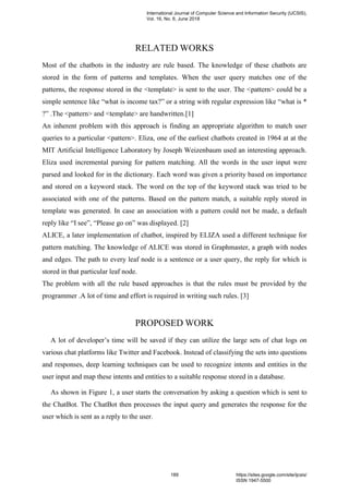 RELATED WORKS
Most of the chatbots in the industry are rule based. The knowledge of these chatbots are
stored in the form of patterns and templates. When the user query matches one of the
patterns, the response stored in the <template> is sent to the user. The <pattern> could be a
simple sentence like “what is income tax?” or a string with regular expression like “what is *
?” .The <pattern> and <template> are handwritten.[1]
An inherent problem with this approach is finding an appropriate algorithm to match user
queries to a particular <pattern>. Eliza, one of the earliest chatbots created in 1964 at at the
MIT Artificial Intelligence Laboratory by Joseph Weizenbaum used an interesting approach.
Eliza used incremental parsing for pattern matching. All the words in the user input were
parsed and looked for in the dictionary. Each word was given a priority based on importance
and stored on a keyword stack. The word on the top of the keyword stack was tried to be
associated with one of the patterns. Based on the pattern match, a suitable reply stored in
template was generated. In case an association with a pattern could not be made, a default
reply like “I see”, “Please go on” was displayed. [2]
ALICE, a later implementation of chatbot, inspired by ELIZA used a different technique for
pattern matching. The knowledge of ALICE was stored in Graphmaster, a graph with nodes
and edges. The path to every leaf node is a sentence or a user query, the reply for which is
stored in that particular leaf node.
The problem with all the rule based approaches is that the rules must be provided by the
programmer .A lot of time and effort is required in writing such rules. [3]
PROPOSED WORK
A lot of developer’s time will be saved if they can utilize the large sets of chat logs on
various chat platforms like Twitter and Facebook. Instead of classifying the sets into questions
and responses, deep learning techniques can be used to recognize intents and entities in the
user input and map these intents and entities to a suitable response stored in a database.
As shown in Figure 1, a user starts the conversation by asking a question which is sent to
the ChatBot. The ChatBot then processes the input query and generates the response for the
user which is sent as a reply to the user.
International Journal of Computer Science and Information Security (IJCSIS),
Vol. 16, No. 6, June 2018
189 https://sites.google.com/site/ijcsis/
ISSN 1947-5500
 