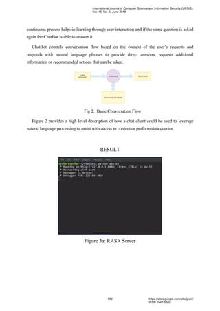 continuous process helps in learning through user interaction and if the same question is asked
again the ChatBot is able to answer it.
ChatBot controls conversation flow based on the context of the user’s requests and
responds with natural language phrases to provide direct answers, requests additional
information or recommended actions that can be taken.
Fig 2: Basic Conversation Flow
Figure 2 provides a high level description of how a chat client could be used to leverage
natural language processing to assist with access to content or perform data queries.
RESULT
Figure 3a: RASA Server
International Journal of Computer Science and Information Security (IJCSIS),
Vol. 16, No. 6, June 2018
192 https://sites.google.com/site/ijcsis/
ISSN 1947-5500
 