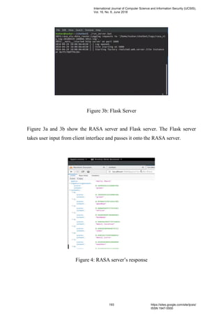 Figure 3b: Flask Server
Figure 3a and 3b show the RASA server and Flask server. The Flask server
takes user input from client interface and passes it onto the RASA server.
Figure 4: RASA server’s response
International Journal of Computer Science and Information Security (IJCSIS),
Vol. 16, No. 6, June 2018
193 https://sites.google.com/site/ijcsis/
ISSN 1947-5500
 