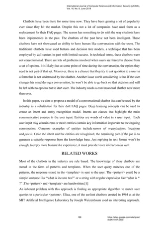 Chatbots have been there for some time now. They have been gaining a lot of popularity
ever since they hit the market. Despite this not a lot of companies have used them as a
replacement for their FAQ pages. The reason has something to do with the way chatbots have
been implemented in the past. The chatbots of the past have not been intelligent. These
chatbots have not showcased an ability to have human like conversation with the users. The
traditional chatbots have used buttons and decision tree models, a technique that has been
employed by call centers in past with limited success. In technical terms, these chatbots were
not conversational. There are lots of problems involved when users are forced to choose from
a set of options. It is likely that at some point of time during the conversation, the option they
need is not part of that set. Moreover, there is a chance that they try to ask question to a user in
a form that is not understood by the chatbot. Another issue worth considering is that if the user
changes his mind during a conversation, he won’t be able to go back on that decision and will
be left with no options but to start over. The industry needs a conversational chatbot now more
than ever.
In this paper, we aim to propose a model of a conversational chatbot that can be used by the
industry as a substitution for their dull FAQ pages. Deep learning concepts can be used to
create an intent and entity recognition model. Intents are classes that highlight the main
communicative essence in the user input. Entities are words of value in a user input. Each
user input may contain zero or more entities contain key information important to the ongoing
conversation. Common examples of entities include names of organizations, locations
and prices. Once the intent and the entities are recognized, the remaining part of the job is to
generate a suitable response from the knowledge base. Just replying in text format won’t be
enough, to reply more human like experience, it must provide voice interaction as well.
RELATED WORKS
Most of the chatbots in the industry are rule based. The knowledge of these chatbots are
stored in the form of patterns and templates. When the user query matches one of the
patterns, the response stored in the <template> is sent to the user. The <pattern> could be a
simple sentence like “what is income tax?” or a string with regular expression like “what is *
?” .The <pattern> and <template> are handwritten.[1]
An inherent problem with this approach is finding an appropriate algorithm to match user
queries to a particular <pattern>. Eliza, one of the earliest chatbots created in 1964 at at the
MIT Artificial Intelligence Laboratory by Joseph Weizenbaum used an interesting approach.
International Journal of Computer Science and Information Security (IJCSIS),
Vol. 16, No. 6, June 2018
188 https://sites.google.com/site/ijcsis/
ISSN 1947-5500
 