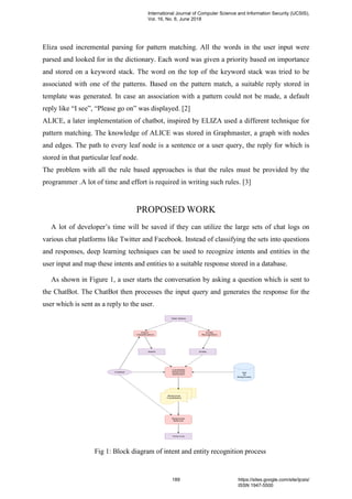 Eliza used incremental parsing for pattern matching. All the words in the user input were
parsed and looked for in the dictionary. Each word was given a priority based on importance
and stored on a keyword stack. The word on the top of the keyword stack was tried to be
associated with one of the patterns. Based on the pattern match, a suitable reply stored in
template was generated. In case an association with a pattern could not be made, a default
reply like “I see”, “Please go on” was displayed. [2]
ALICE, a later implementation of chatbot, inspired by ELIZA used a different technique for
pattern matching. The knowledge of ALICE was stored in Graphmaster, a graph with nodes
and edges. The path to every leaf node is a sentence or a user query, the reply for which is
stored in that particular leaf node.
The problem with all the rule based approaches is that the rules must be provided by the
programmer .A lot of time and effort is required in writing such rules. [3]
PROPOSED WORK
A lot of developer’s time will be saved if they can utilize the large sets of chat logs on
various chat platforms like Twitter and Facebook. Instead of classifying the sets into questions
and responses, deep learning techniques can be used to recognize intents and entities in the
user input and map these intents and entities to a suitable response stored in a database.
As shown in Figure 1, a user starts the conversation by asking a question which is sent to
the ChatBot. The ChatBot then processes the input query and generates the response for the
user which is sent as a reply to the user.
Fig 1: Block diagram of intent and entity recognition process
International Journal of Computer Science and Information Security (IJCSIS),
Vol. 16, No. 6, June 2018
189 https://sites.google.com/site/ijcsis/
ISSN 1947-5500
 