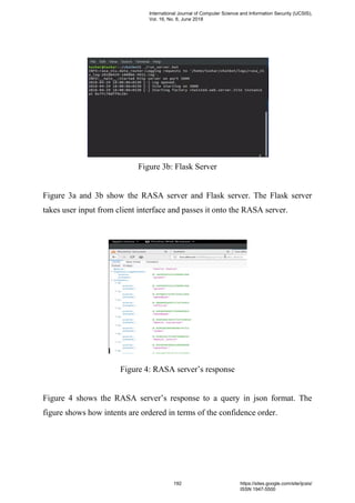 Figure 3b: Flask Server
Figure 3a and 3b show the RASA server and Flask server. The Flask server
takes user input from client interface and passes it onto the RASA server.
Figure 4: RASA server’s response
Figure 4 shows the RASA server’s response to a query in json format. The
figure shows how intents are ordered in terms of the confidence order.
International Journal of Computer Science and Information Security (IJCSIS),
Vol. 16, No. 6, June 2018
192 https://sites.google.com/site/ijcsis/
ISSN 1947-5500
 