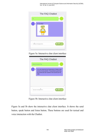 Figure 5a: Interactive chat client interface
Figure 5b: Interactive chat client interface
Figure 5a and 5b show the interactive chat client interface. It shows the send
button, speak button and listen button. These buttons are used for textual and
voice interaction with the Chatbot.
International Journal of Computer Science and Information Security (IJCSIS),
Vol. 16, No. 6, June 2018
193 https://sites.google.com/site/ijcsis/
ISSN 1947-5500
 