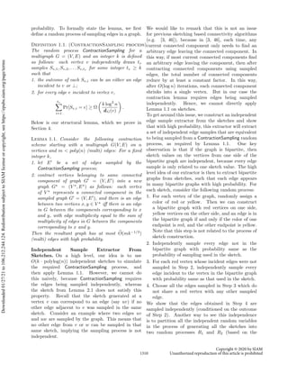 probability. To formally state the lemma, we first
define a random process of sampling edges in a graph.
Definition 1.1. (ContractionSampling process)
The random process ContractionSampling for a
multigraph G = (V, E) and an integer k is defined
as follows: each vertex v independently draws tv
samples Sv,1, Sv,2, . . . Sv,tv
for some integer tv ≥ k
such that
1. the outcome of each Sv,i can be an either an edge
incident to v or ⊥;
2. for every edge e incident to vertex v,
tv
X
i=1
Pr[Sv,i = e] ≥ Ω

k log2
n
dG(v)

.
Below is our structural lemma, which we prove in
Section 4.
Lemma 1.1. Consider the following contraction
scheme starting with a multigraph G(V, E) on n
vertices and m  poly(n) (multi) edges: For a fixed
integer k,
1. let E0
be a set of edges sampled by the
ContractionSampling process;
2. contract vertices belonging to same connected
component of graph G0
= (V, E0
) into a new
graph G?
= (V ?
, E?
) as follows: each vertex
of V ?
represents a connected component in the
sampled graph G0
= (V, E0
), and there is an edge
between two vertices x, y ∈ V ?
iff there is an edge
in G between the components corresponding to x
and y, with edge multiplicity equal to the sum of
multiplicity of edges in G between the components
corresponding to x and y.
Then the resultant graph has at most e
O(mk−1/3
)
(multi) edges with high probability.
Independent Sample Extractor From
Sketches. On a high level, our idea is to use
O(k · polylog(n)) independent sketches to simulate
the required ContractionSampling process, and
then apply Lemma 1.1. However, we cannot do
this naively, because ContractionSampling requires
the edges being sampled independently, whereas
the sketch from Lemma 2.1 does not satisfy this
property. Recall that the sketch generated at a
vertex v can correspond to an edge (say uv) if no
other edge adjacent to v was sampled in the same
sketch. Consider an example where two edges uv
and uw are sampled by the graph. This means that
no other edge from v or w can be sampled in that
same sketch, implying the sampling process is not
independent.
We would like to remark that this is not an issue
for previous sketching based connectivity algorithms
(e.g. [3, 46]), because in [3, 46], each time, any
current connected component only needs to find an
arbitrary edge leaving the connected component. In
this way, if most current connected components find
an arbitrary edge leaving the component, then after
contracting connected components using sampled
edges, the total number of connected components
reduce by at least a constant factor. In this way,
after O(log n) iterations, each connected component
shrinks into a single vertex. But in our case the
contraction lemma requires edges being sampled
independently. Hence, we cannot directly apply
Lemma 1.1 on sketches.
To get around this issue, we construct an independent
edge sample extractor from the sketches and show
that with high probability, this extractor will extract
a set of independent edge samples that are equivalent
to being sampled from a ContractionSampling random
process, as required by Lemma 1.1. One key
observation is that if the graph is bipartite, then
sketch values on the vertices from one side of the
bipartite graph are independent, because every edge
sample is only related to one sketch value. The high
level idea of our extractor is then to extract bipartite
graphs from sketches, such that each edge appears
in many bipartite graphs with high probability. For
each sketch, consider the following random process:
1. For each vertex of the graph, randomly assign a
color of red or yellow. Then we can construct
a bipartite graph with red vertices on one side,
yellow vertices on the other side, and an edge is in
the bipartite graph if and only if the color of one
endpoint is red, and the other endpoint is yellow.
Note that this step is not related to the process of
sketch construction.
2. Independently sample every edge not in the
bipartite graph with probability same as the
probability of sampling used in the sketch.
3. For each red vertex whose incident edges were not
sampled in Step 2, independently sample every
edge incident to the vertex in the bipartite graph
with probability same as that used in the sketch.
4. Choose all the edges sampled in Step 3 which do
not share a red vertex with any other sampled
edge.
We show that the edges obtained in Step 4 are
sampled independently (conditioned on the outcome
of Step 2). Another way to see this independence
is to partition all the independent random variables
in the process of generating all the sketches into
two random processes R1 and R2 (based on the
1310
Copyright © 2020 by SIAM
Unauthorized reproduction of this article is prohibited
Downloaded
01/27/21
to
106.212.244.124.
Redistribution
subject
to
SIAM
license
or
copyright;
see
https://epubs.siam.org/page/terms
 