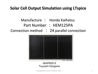 Solar Cell Output Simulation using LTspiceSolar Cell Output Simulation using LTspice
Manufacture ： Honda Kaihatsu
Part Number ： HEM125PA
Connection method ： 24 parallel connection
1
06APR2015
Tsuyoshi Horigome
Copyright(C)Tsuyoshi Horigome 2015
 