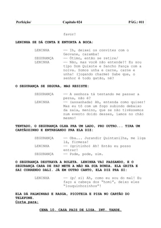 Perfeição/                Capítulo 024                   PÁG.: 011


                          favor!

LENINHA SE DÁ CONTA E ENTORTA A BOCA:

             LENINHA      —— Ih, deixei os convites com o
                          Geovane, caramba!
             SEGURANÇA    —— Ótimo, então se retire/
             LENINHA      —— Não, mas você não entende?! Eu sou
                          tipo Dom Quixote e Sancho Pança com a
                          noiva. Somos unha e carne, carne e
                          unha! (jogando charme) Sabe que, o
                          senhor é todo gatão, né?

O SEGURANÇA SE SEGURA, MAS RESISTE:

             SEGURANÇA    —— A senhora tá tentando me passar a
                          perna, não é?
             LENINHA      —— (assanhada) Ah, entenda como quiser!
                          Mas eu tô com um fogo subindo debaixo
                          da saia, menino, que se não tivéssemos
                          num evento doido desses, íamos no chão
                          mesmo!

TENTADO, O SEGURANÇA OLHA PRA UM LADO, PRO OUTRO... TIRA UM
CARTÃOZINHO E ENTREGANDO PRA ELA DIZ:

             SEGURANÇA    —— Oba... Jurandir Quintanilha, me liga
                          lá, firmeza!
             LENINHA      —— (gritinho) Ah! Então eu posso
                          entrar!
             SEGURANÇA    —— Pode, pode, sim.

O SEGURANÇA DESTRAVA A ROLETA. LENINHA VAI PASSANDO, E O
SEGURANÇA CARA DE PAU METE A MÃO NA SUA BUNDA. ELA GRITA E
SAI CORRENDO DALI. JÁ EM OUTRO CANTO, ELA DIZ PRA SI:

             LENINHA      —— (p/ si) Ah, como eu sou do mal! Eu
                          faço a cabeça dos “homi”, deixo eles
                          “louquinhozinhos”!

ELA DÁ PALMINHAS E RASGA, PICOTEIA E PISA NO CARTÃO DO
TELEFONE.
Corta para:

               CENA 10. CASA PAIS DE LISA. INT. TARDE.
 