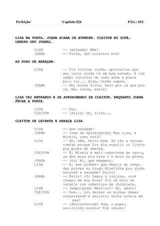 Perfeição/             Capítulo 024                  PÁG.: 012



LISA NA PORTA, JOANA ACABA DE ATENDER. CLEITON NO SOFÁ,
LENDRO SEU JORNAL.

             LISA      —— (animada) Mãe!
             JOANA     —— Filha, que surpresa boa!

AS DUAS SE ABRAÇAM.

             LISA      —— Vim visitar vocês, aproveitar que
                       meu carro ainda tá em bom estado. E vim
                       saber notícias de como anda a busca
                       pelo tal... Alan, vocês sabem.
             JOANA     —— Ah, minha filha, mais pra lá que pra
                       cá. Mas entre, entre!

LISA VAI ENTRANDO E SE APROXIMANDO DE CLEITON, ENQUANTO JOANA
FECHA A PORTA.

             LISA      —— Pai.
             CLEITON   —— (feliz) Oh, filha...

CLEITON SE LEVANTA E ABRAÇA LISA.

             LISA      —— Que saudade!
             JOANA     —— (vem se aproximando) Mas Lisa, e
                       Mirela, como está?
             LISA      —— Ah, mãe, muito bem. Só não a trouxe
                       comigo porque fiz ela engolir os livros
                       pra prova de amanhã.
             CLEITON   —— É, Mirela é meio cabecinha de vento,
                       se der mole ela tira 1 e meio na prova.
             JOANA     —— (ri) Ai, que exagero.
             LISA      —— É, mas prometo que depois do tempo
                       das provas eu trago Mirelinha pra vocês
                       matarem a saudade! Feito?
             JOANA     —— Feito! (T) Vamos à cozinha, você
                       chegou em boa hora! Fiz um bolo de
                       laranja com cobertura de chocolate.
             LISA      —— (empolgada) Mentira?! Ah, adoro!
             CLEITON   —— Bom... vou deixar as minhas damas
                       conversarem e assistir minha novela em
                            paz!
             LISA      —— (descontraída) Hum, o papai
                       assistindo novela? Ele odiava!
 
