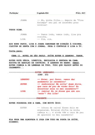 Perfeição/             Capítulo 024                  PÁG.: 013


             JOANA     —— Ah, minha filha... depois de “Fina
                       Estampa” seu pai se ascendeu pras
                       novelas!

TODOS RIAM.

             JOANA     —— Vamos indo, vamos indo, Lisa pra
                       cozinha.
             LISA      —— Sim, sim.

AOS BONS PAPOS, LISA E JOANA CAMINHAM EM DIREÇÃO À COZINHA.
CLEITON SE SENTA COM O JORNAL. PEGA O CONTROLE E LIGA A TV.

Corta para:

  CENA 11. HOTEL DE SÃO PAULO. SUÍTE ESTER E LEANDRO. TARDE.

ESTER ESTÁ SÉRIA, LUNÁTICA, ENCOLHIDA E SENTADA NA CAMA.
ESCUTA-SE BARULHO DE CHUVEIRO, É LEANDRO NO BANHO. TENSO.
ESTER COMEÇA A SE LEMBRAR DE TUDO, TUDO QUE PASSOU ANTES DO
CASAMENTO...

---------------------ESTER LEMBRANDO-------------------------
                       (CAP. 23)

             LEANDRO   —— Ester, por favor, vamos dar
                       andamento ao casamento!
             ESTER     —— (esbraveja) Me solta! Quem diria,
                       que cara de pau de vocês dois! Eu
                       encontrar essa no meu casamento?!
             LISA      —— (séria) Eu já disse que não sou
                       “essa”! Sou Lisa!

----------------------PRESENTE-------------------------------

ESTER POSSESSA SOB A CAMA, COM MUITO ÓDIO:

             ESTER     —— (chora de raiva) Esses dois me
                       enganaram. Botaram chifre na minha
                       cabeça e... e ainda têm a cara de pau
                       de aparecer no meu casamento!

ELA PEGA UMA ALMOFADA E JOGA COM TUDO NA PORTA DA SUÍTE,
DIZENDO:
 