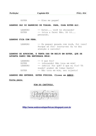 Perfeição/                 Capítulo 024                       PÁG.: 014


             ESTER          —— Eles me pagam!

LEANDRO SAI DO BANHEIRO DE TOALHA. PARA, OLHA ESTER ALI.

             LEANDRO        —— Ester... você tá chorando?
             ESTER          —— (vira a face) Não. Só tô...
                            pensando.

LEANDRO FICA COM PENA.

             LEANDRO        —— Eu peguei pesado com você, foi isso?
                            Porque se for/ (corta-se) Eu te dou
                            atenção e carinho!

LEANDRO SE APROXIMA, E TENTA DAR UM BEIJO EM ESTER, QUE SE
LEVANTA DANDO UMA EMPURRADA NELE:

             LEANDRO        —— O que foi?
             ESTER          —— (chorando) Não toca em mim!
             LEANDRO        —— (sério) Por quê? O que eu fiz? Tô
                            suado? acabei de tomar banho!
             ESTER          —— Não toca em mim, seu nojento!

LEANDRO NÃO ENTENDE. ESTER FURIOSA. Closes em AMBOS.

Corta para:

                        FIM DO CAPÍTULO.




              Http://www.webnovelaperfeicao.blogspot.com.br
 