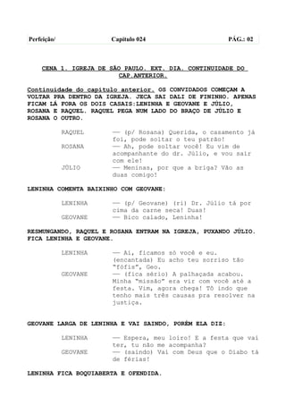Perfeição/             Capítulo 024                     PÁG.: 02



    CENA 1. IGREJA DE SÃO PAULO. EXT. DIA. CONTINUIDADE DO
                        CAP.ANTERIOR.

Continuidade do capítulo anterior. OS CONVIDADOS COMEÇAM A
VOLTAR PRA DENTRO DA IGREJA. JECA SAI DALI DE FININHO. APENAS
FICAM LÁ FORA OS DOIS CASAIS:LENINHA E GEOVANE E JÚLIO,
ROSANA E RAQUEL. RAQUEL PEGA NUM LADO DO BRAÇO DE JÚLIO E
ROSANA O OUTRO.

             RAQUEL    —— (p/ Rosana) Querida, o casamento já
                       foi, pode soltar o teu patrão!
             ROSANA    —— Ah, pode soltar você! Eu vim de
                       acompanhante do dr. Júlio, e vou sair
                       com ele!
             JÚLIO     —— Meninas, por que a briga? Vão as
                       duas comigo!

LENINHA COMENTA BAIXINHO COM GEOVANE:

             LENINHA   —— (p/ Geovane) (ri) Dr. Júlio tá por
                       cima da carne seca! Duas!
             GEOVANE   —— Bico calado, Leninha!

RESMUNGANDO, RAQUEL E ROSANA ENTRAM NA IGREJA, PUXANDO JÚLIO.
FICA LENINHA E GEOVANE.

             LENINHA   —— Ai, ficamos só você e eu.
                       (encantada) Eu acho teu sorriso tão
                       “fófis”, Geo.
             GEOVANE   —— (fica sério) A palhaçada acabou.
                       Minha “missão” era vir com você até a
                       festa. Vim, agora chega! Tô indo que
                       tenho mais três causas pra resolver na
                       justiça.


GEOVANE LARGA DE LENINHA E VAI SAINDO, PORÉM ELA DIZ:

             LENINHA   —— Espera, meu loiro! E a festa que vai
                       ter, tu não me acompanha?
             GEOVANE   —— (saindo) Vai com Deus que o Diabo tá
                       de férias!

LENINHA FICA BOQUIABERTA E OFENDIDA.
 