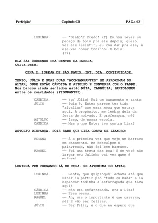 Perfeição/             Capítulo 024                   PÁG.: 03



             LENINHA   —— “Diabo”? Credo! (T) Eu vou levar um
                       pedaço de bolo pra ele depois, quero
                       ver ele resistir, eu vou dar pra ele, e
                       ele vai comer todinho. O bolo.
                       (ri)

ELA SAI CORRENDO PRA DENTRO DA IGREJA.
Corta para:

      CENA 2. IGREJA DE SÃO PAULO. INT. DIA. CONTINUIDADE.

TENSO, JÚLIO E SUAS DUAS “ACOMPANHANTES” SE APROXIMAM DO
ALTAR, ONDE ESTÃO CÂNDIDA E ASTOLFO E CONVERSA COM O PADRE.
Nos bancos ainda sentados estão NÉIA, CARMÉLIA, BARTOLOMEU
entre os convidados (FIGURANTES).

             CÂNDIDA   —— (p/ Júlio) Foi um casamento e tanto!
             JÚLIO     —— Pois é. Ester parece ter tido
                       “rivalias” com essa moça que estava
                       aqui. A propósito, me lembro dela da
                       festa do noivado. É professora, né?
             ASTOLFO   —— Isso, de nossa escola.
             CÂNDIDA   —— Mas o que Ester tem contra Lisa?

ASTOLFO DISFARÇA, POIS SABE QUE LISA GOSTA DE LEANDRO:

             ROSANA    —— É a primeira vez que vejo um barraco
                       em casamento. Me desculpem o
                       palavreado, não foi bem barraco.
             RAQUEL    —— Foi uma treta das boa! E se você não
                       largar meu Julinho vai ver quem é
                       mulher!

LENINHA VEM CHEGANDO LÁ DE FORA, SE APROXIMA DO ALTAR.

             LENINHA   —— Gente, que quiproquó! Achava até que
                       Ester ia partir pro “tudo ou nada” e ia
                       espancar todinha a esfarrapada que tava
                       aqui!
             CÂNDIDA   —— Não era esfarrapada, era a Lisa!
             LENINHA   —— Essa mesmo.
             RAQUEL    —— Ah, mas o importante é que casaram,
                       né? E vão ser felizes.
             JÚLIO     —— Ser Feliz, é o que eu espero que
 