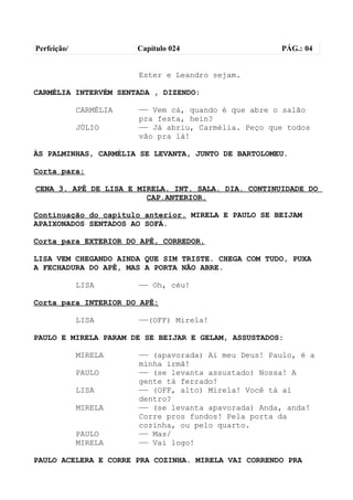 Perfeição/              Capítulo 024                  PÁG.: 04


                        Ester e Leandro sejam.

CARMÉLIA INTERVÉM SENTADA , DIZENDO:

             CARMÉLIA   —— Vem cá, quando é que abre o salão
                        pra festa, hein?
             JÚLIO      —— Já abriu, Carmélia. Peço que todos
                        vão pra lá!

ÀS PALMINHAS, CARMÉLIA SE LEVANTA, JUNTO DE BARTOLOMEU.

Corta para:

CENA 3. APÊ DE LISA E MIRELA. INT. SALA. DIA. CONTINUIDADE DO
                        CAP.ANTERIOR.

Continuação do capítulo anterior. MIRELA E PAULO SE BEIJAM
APAIXONADOS SENTADOS AO SOFÁ.

Corta para EXTERIOR DO APÊ, CORREDOR.

LISA VEM CHEGANDO AINDA QUE SIM TRISTE. CHEGA COM TUDO, PUXA
A FECHADURA DO APÊ, MAS A PORTA NÃO ABRE.

             LISA       —— Oh, céu!

Corta para INTERIOR DO APÊ:

             LISA       ——(OFF) Mirela!

PAULO E MIRELA PARAM DE SE BEIJAR E GELAM, ASSUSTADOS:

             MIRELA     —— (apavorada) Ai meu Deus! Paulo, é a
                        minha irmã!
             PAULO      —— (se levanta assustado) Nossa! A
                        gente tá ferrado!
             LISA       —— (OFF, alto) Mirela! Você tá aí
                        dentro?
             MIRELA     —— (se levanta apavorada) Anda, anda!
                        Corre pros fundos! Pela porta da
                        cozinha, ou pelo quarto.
             PAULO      —— Mas/
             MIRELA     —— Vai logo!

PAULO ACELERA E CORRE PRA COZINHA. MIRELA VAI CORRENDO PRA
 